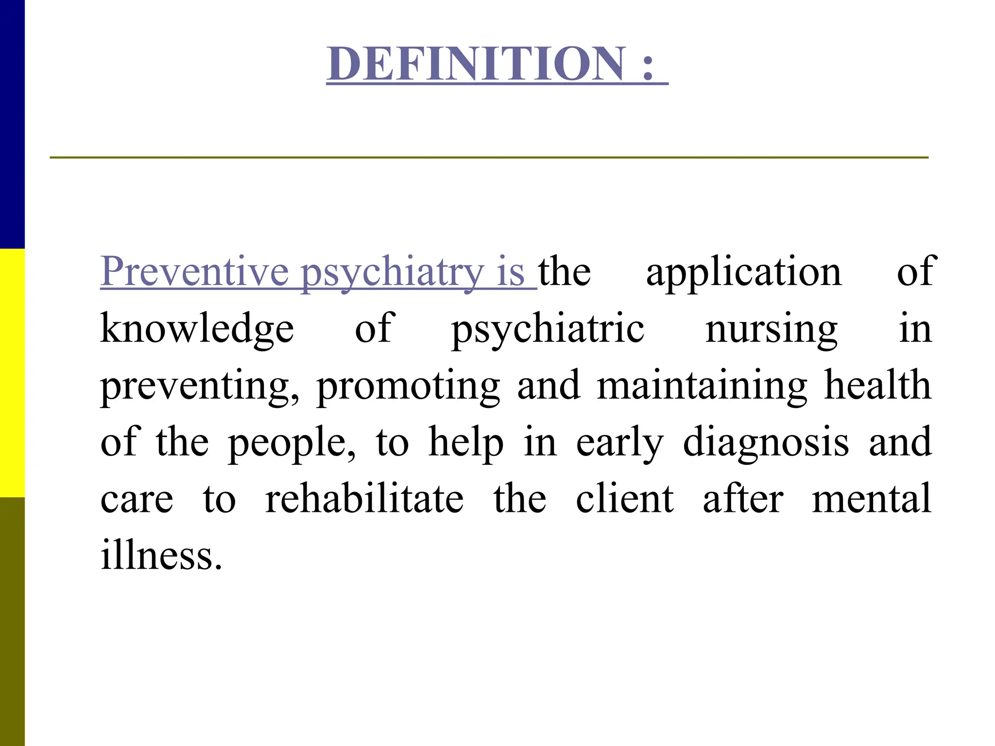 DEFINITION :
Preventive psychiatry is the application of
knowledge of psychiatric nursing in
preventing, promoting and maintaining health
of the people, to help in early diagnosis and
care to rehabilitate the client after mental
illness.
 