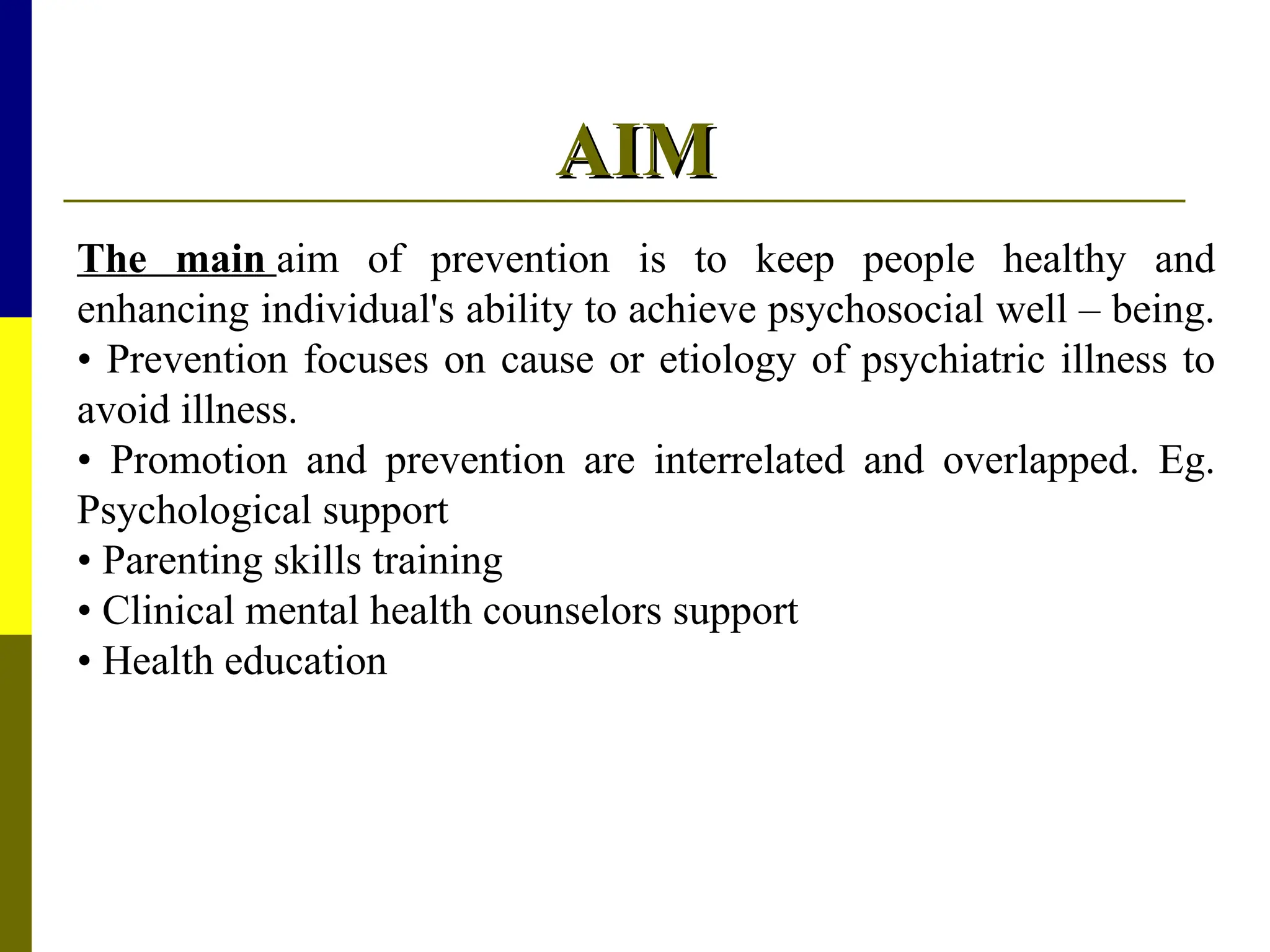 AIM
AIM
The main aim of prevention is to keep people healthy and
enhancing individual's ability to achieve psychosocial well – being.
• Prevention focuses on cause or etiology of psychiatric illness to
avoid illness.
• Promotion and prevention are interrelated and overlapped. Eg.
Psychological support
• Parenting skills training
• Clinical mental health counselors support
• Health education
 