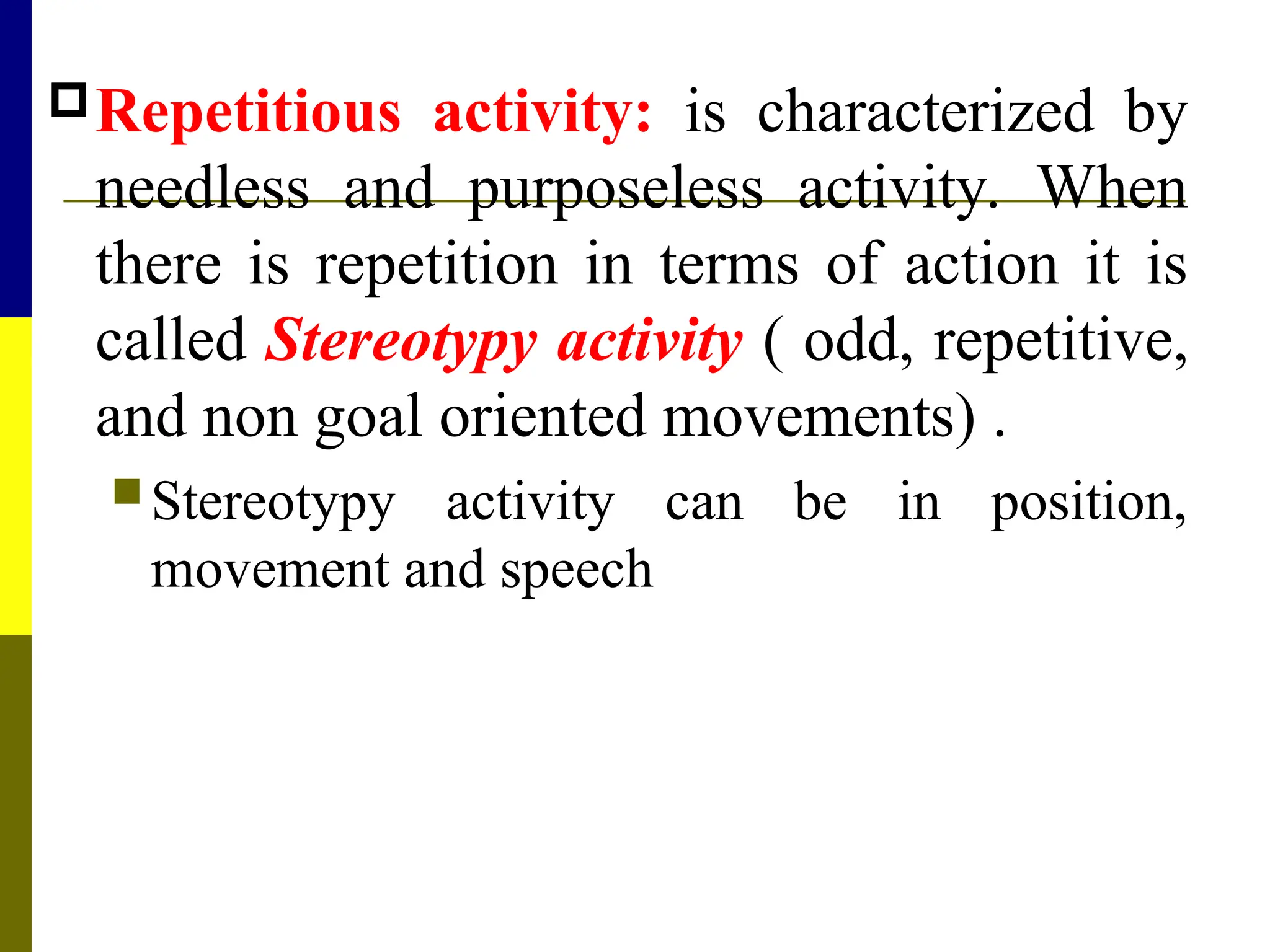 Repetitious activity: is characterized by
needless and purposeless activity. When
there is repetition in terms of action it is
called Stereotypy activity ( odd, repetitive,
and non goal oriented movements) .
 Stereotypy activity can be in position,
movement and speech
 
