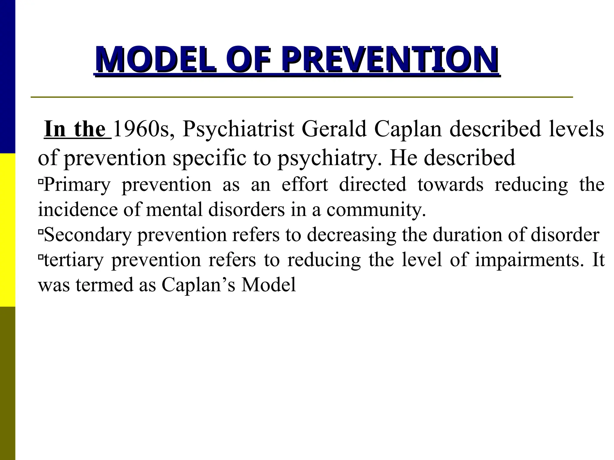 MODEL OF PREVENTION
MODEL OF PREVENTION
In the 1960s, Psychiatrist Gerald Caplan described levels
of prevention specific to psychiatry. He described

Primary prevention as an effort directed towards reducing the
incidence of mental disorders in a community.

Secondary prevention refers to decreasing the duration of disorder

tertiary prevention refers to reducing the level of impairments. It
was termed as Caplan’s Model
 