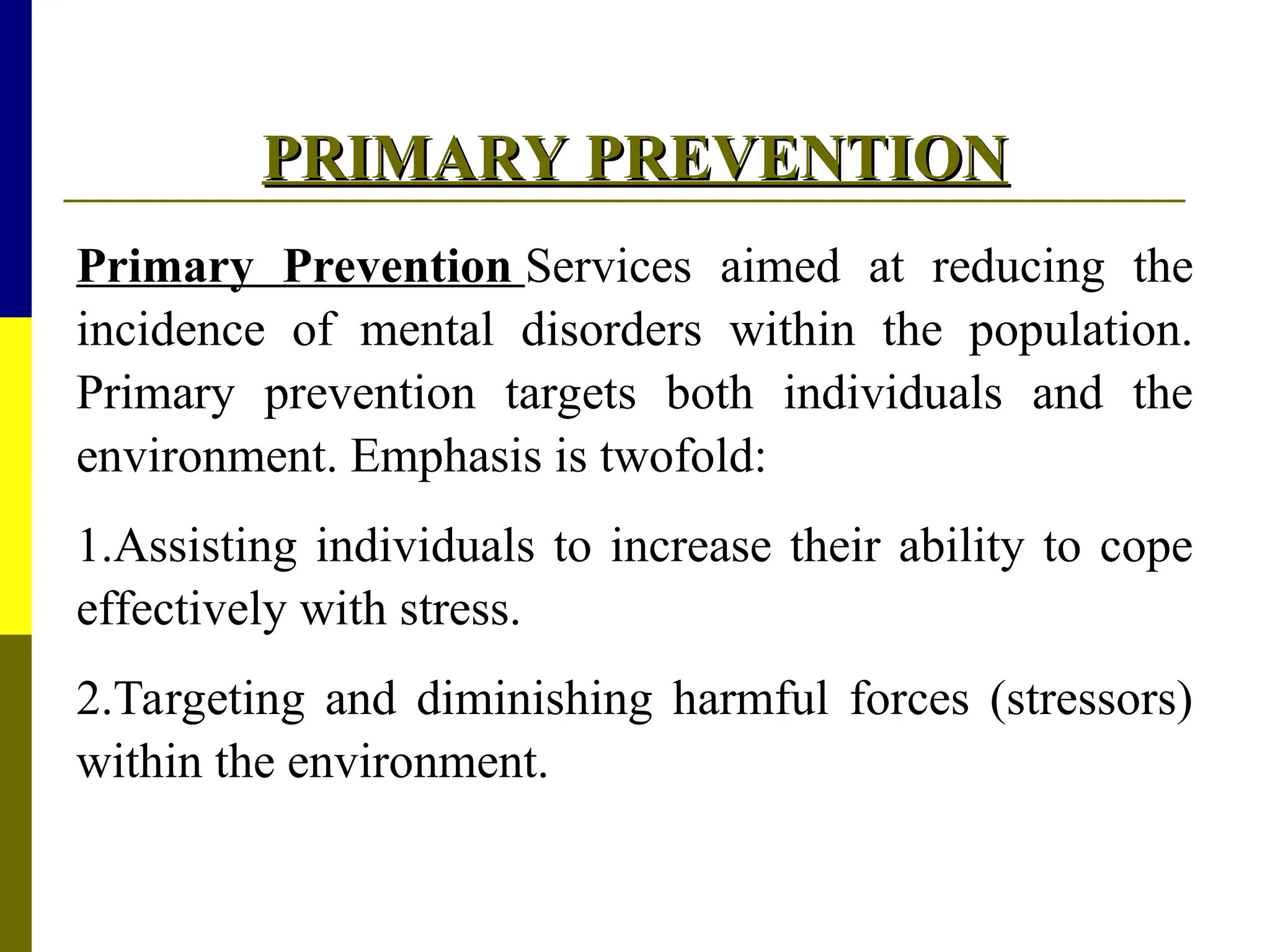 PRIMARY PREVENTION
PRIMARY PREVENTION
Primary Prevention Services aimed at reducing the
incidence of mental disorders within the population.
Primary prevention targets both individuals and the
environment. Emphasis is twofold:
1.Assisting individuals to increase their ability to cope
effectively with stress.
2.Targeting and diminishing harmful forces (stressors)
within the environment.
 