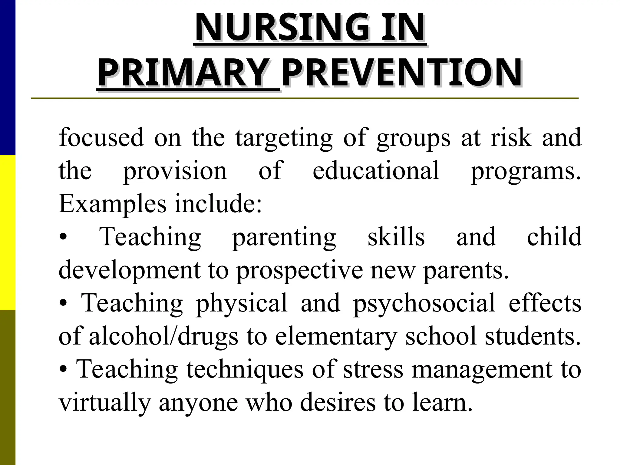 NURSING IN
NURSING IN
PRIMARY
PRIMARY PREVENTION
PREVENTION
focused on the targeting of groups at risk and
the provision of educational programs.
Examples include:
• Teaching parenting skills and child
development to prospective new parents.
• Teaching physical and psychosocial effects
of alcohol/drugs to elementary school students.
• Teaching techniques of stress management to
virtually anyone who desires to learn.
 
