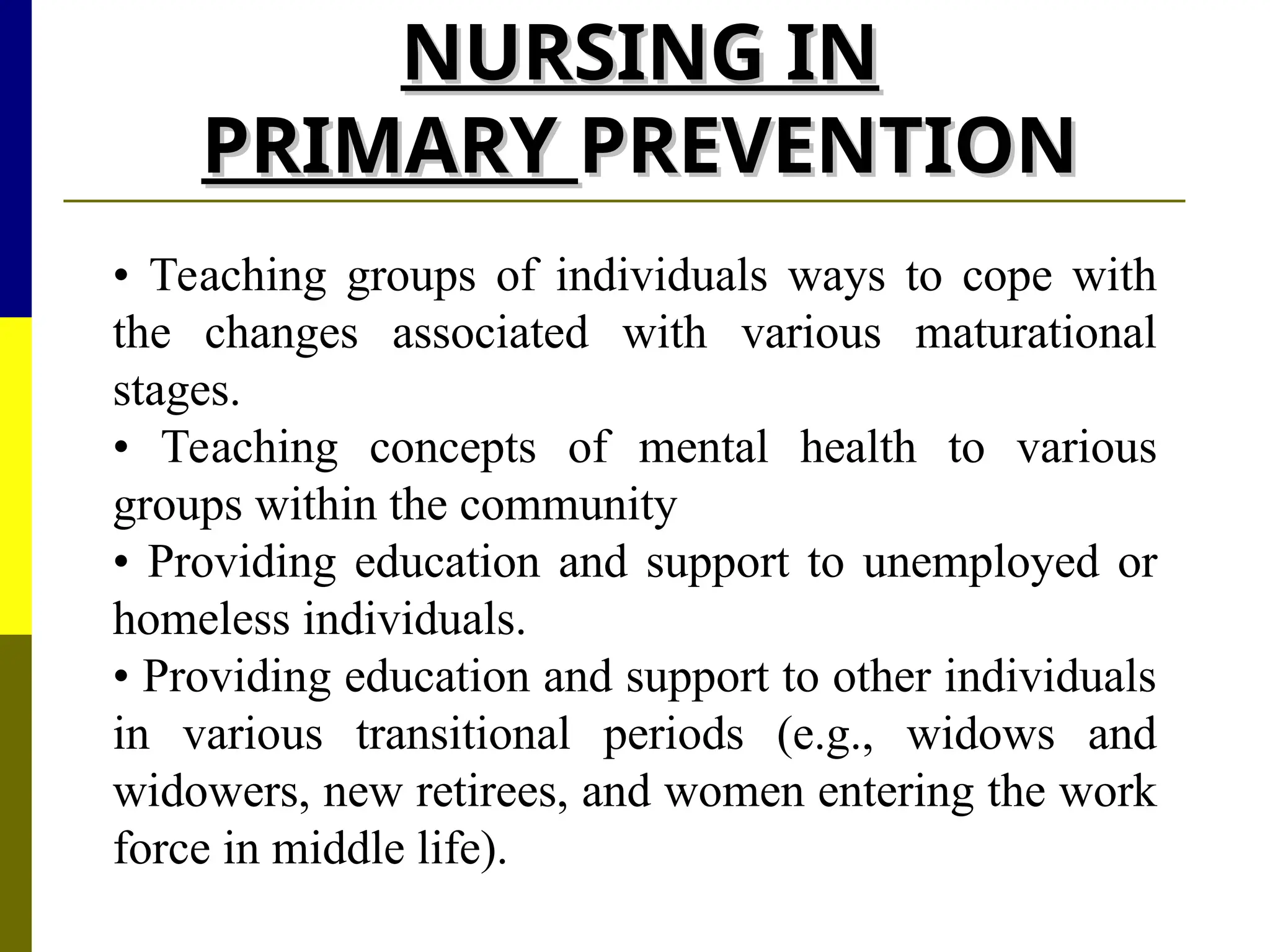 NURSING IN
NURSING IN
PRIMARY
PRIMARY PREVENTION
PREVENTION
• Teaching groups of individuals ways to cope with
the changes associated with various maturational
stages.
• Teaching concepts of mental health to various
groups within the community
• Providing education and support to unemployed or
homeless individuals.
• Providing education and support to other individuals
in various transitional periods (e.g., widows and
widowers, new retirees, and women entering the work
force in middle life).
 