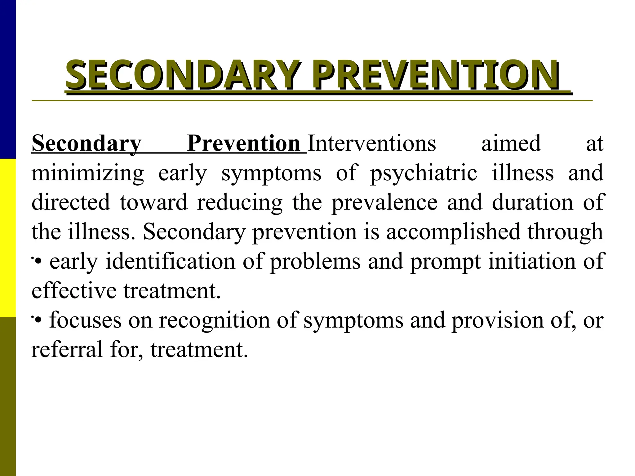 SECONDARY PREVENTION
SECONDARY PREVENTION
Secondary Prevention Interventions aimed at
minimizing early symptoms of psychiatric illness and
directed toward reducing the prevalence and duration of
the illness. Secondary prevention is accomplished through

• early identification of problems and prompt initiation of
effective treatment.

• focuses on recognition of symptoms and provision of, or
referral for, treatment.
 
