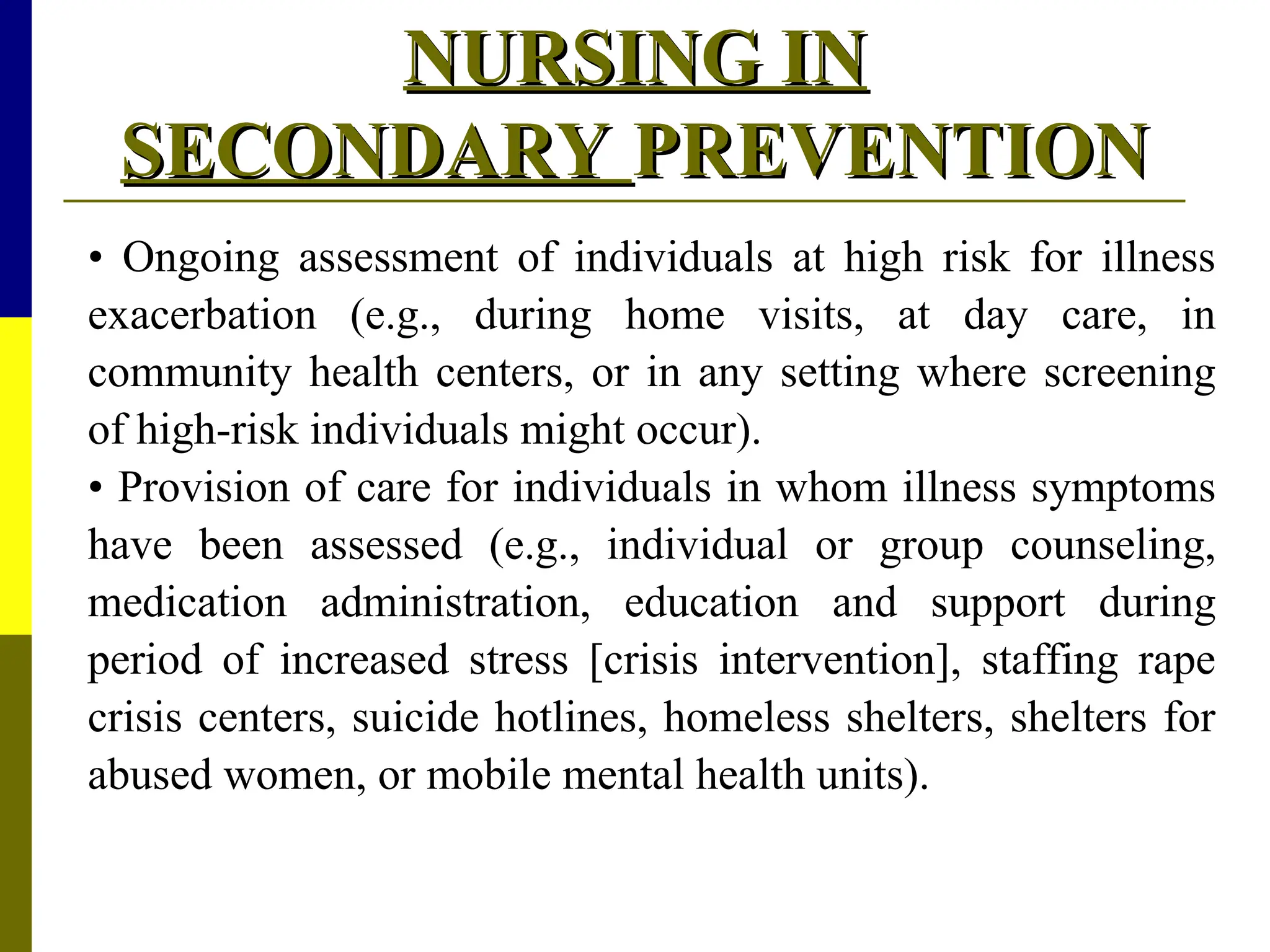 NURSING IN
NURSING IN
SECONDARY
SECONDARY PREVENTION
PREVENTION
• Ongoing assessment of individuals at high risk for illness
exacerbation (e.g., during home visits, at day care, in
community health centers, or in any setting where screening
of high-risk individuals might occur).
• Provision of care for individuals in whom illness symptoms
have been assessed (e.g., individual or group counseling,
medication administration, education and support during
period of increased stress [crisis intervention], staffing rape
crisis centers, suicide hotlines, homeless shelters, shelters for
abused women, or mobile mental health units).
 