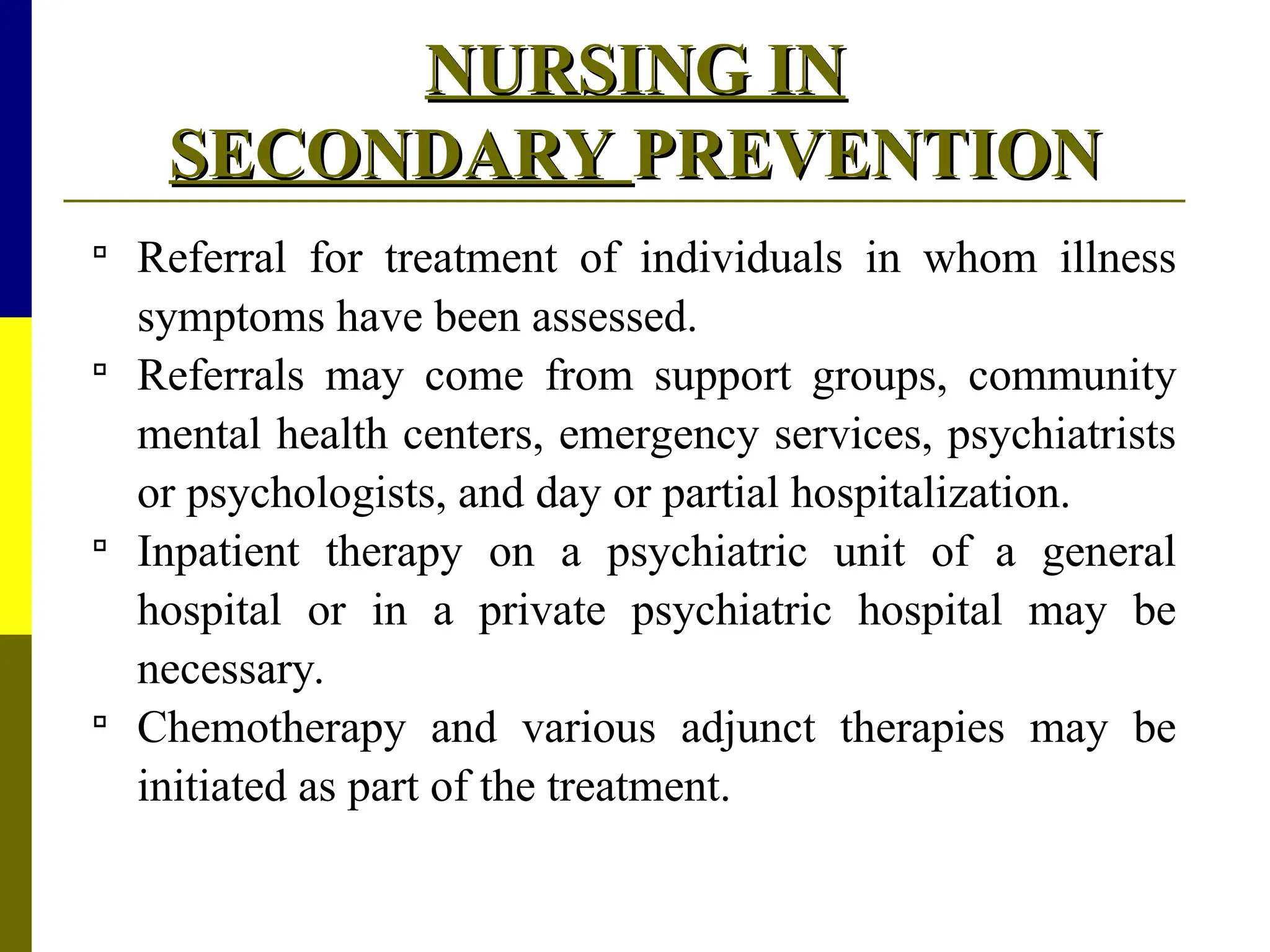 NURSING IN
NURSING IN
SECONDARY
SECONDARY PREVENTION
PREVENTION

Referral for treatment of individuals in whom illness
symptoms have been assessed.

Referrals may come from support groups, community
mental health centers, emergency services, psychiatrists
or psychologists, and day or partial hospitalization.

Inpatient therapy on a psychiatric unit of a general
hospital or in a private psychiatric hospital may be
necessary.

Chemotherapy and various adjunct therapies may be
initiated as part of the treatment.
 