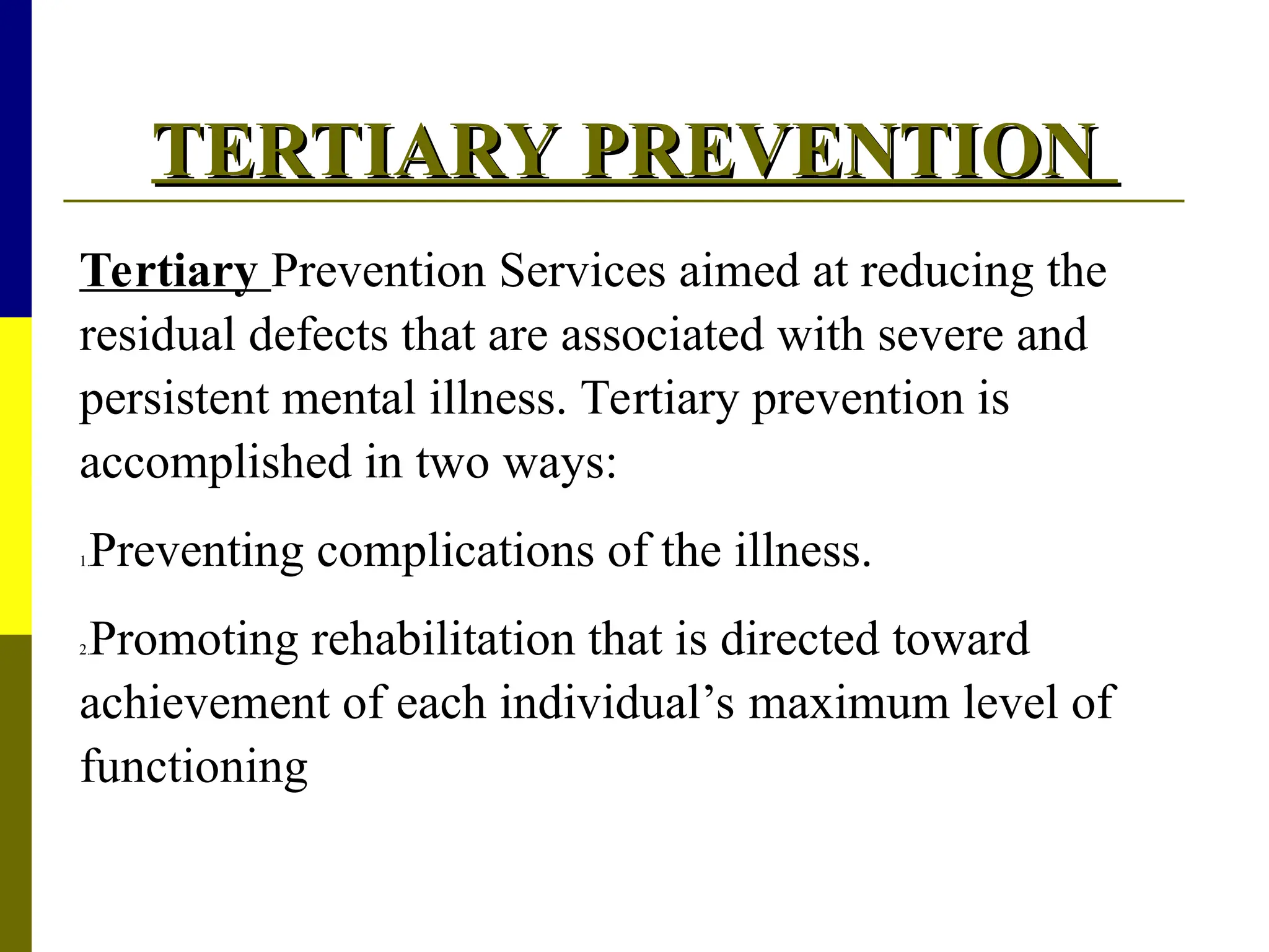 TERTIARY PREVENTION
TERTIARY PREVENTION
Tertiary Prevention Services aimed at reducing the
residual defects that are associated with severe and
persistent mental illness. Tertiary prevention is
accomplished in two ways:
1.Preventing complications of the illness.
2.Promoting rehabilitation that is directed toward
achievement of each individual’s maximum level of
functioning
 