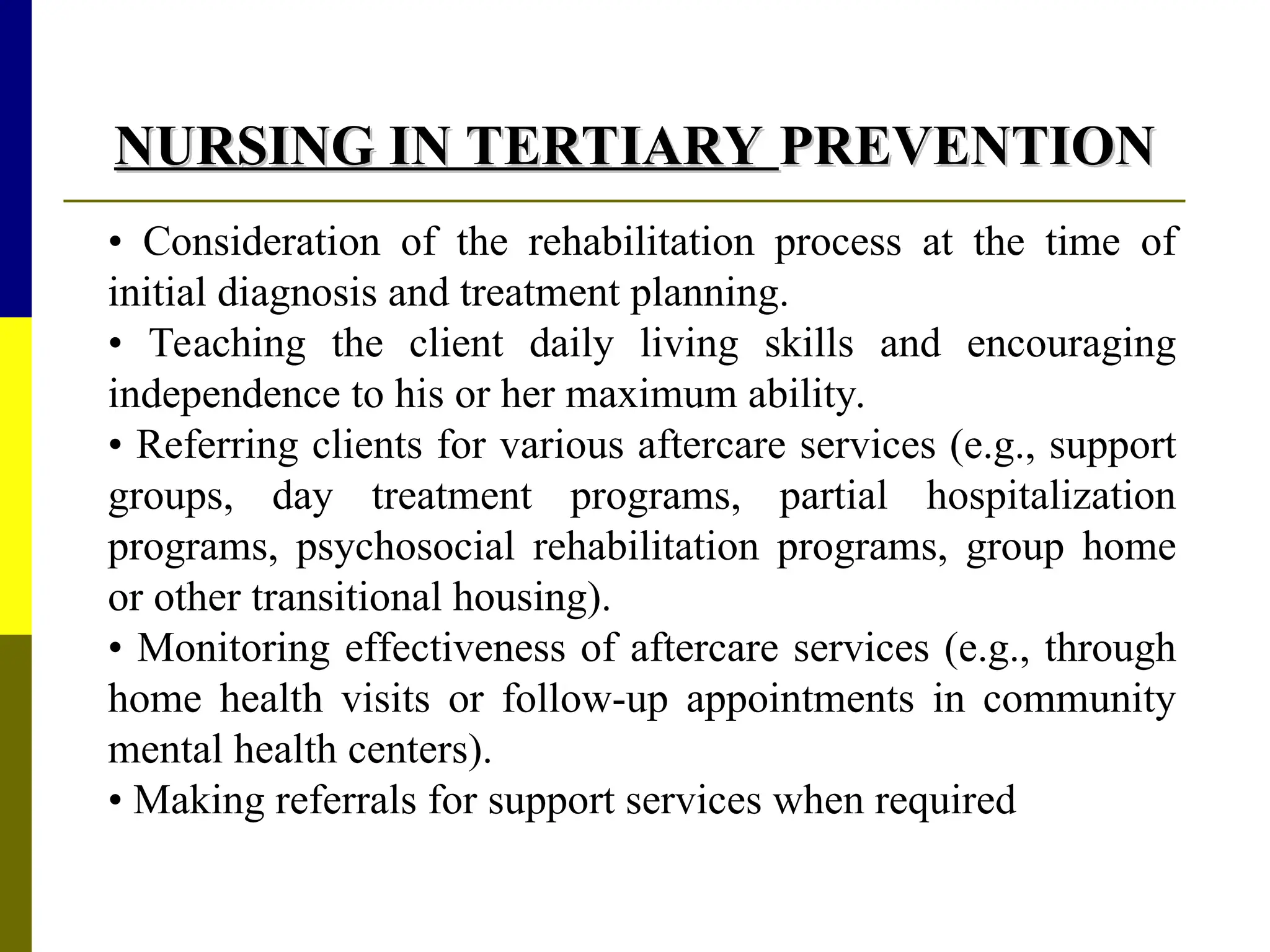 NURSING IN TERTIARY
NURSING IN TERTIARY PREVENTION
PREVENTION
• Consideration of the rehabilitation process at the time of
initial diagnosis and treatment planning.
• Teaching the client daily living skills and encouraging
independence to his or her maximum ability.
• Referring clients for various aftercare services (e.g., support
groups, day treatment programs, partial hospitalization
programs, psychosocial rehabilitation programs, group home
or other transitional housing).
• Monitoring effectiveness of aftercare services (e.g., through
home health visits or follow-up appointments in community
mental health centers).
• Making referrals for support services when required
 