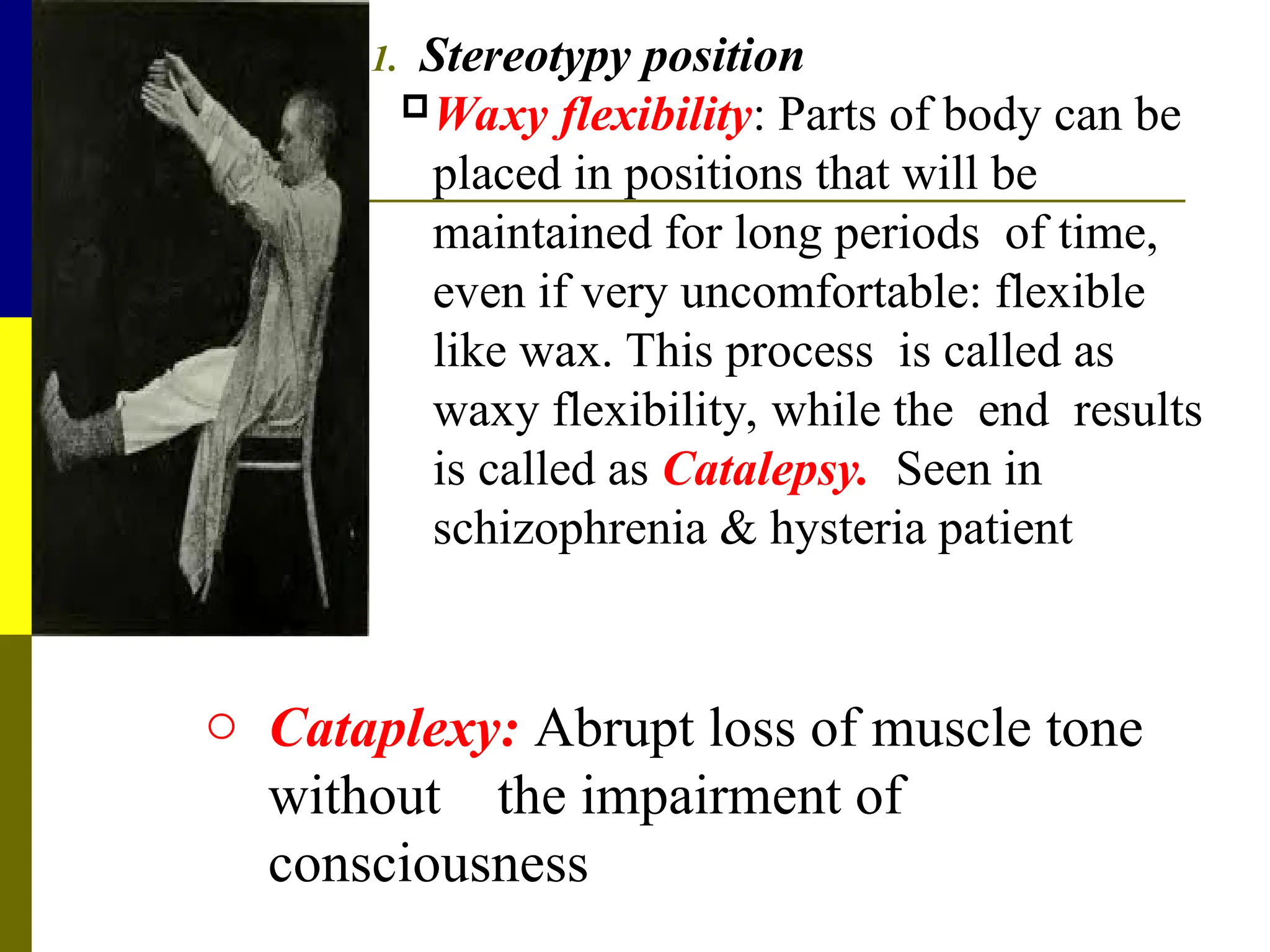 1. Stereotypy position
Waxy flexibility: Parts of body can be
placed in positions that will be
maintained for long periods of time,
even if very uncomfortable: flexible
like wax. This process is called as
waxy flexibility, while the end results
is called as Catalepsy. Seen in
schizophrenia & hysteria patient
o Cataplexy: Abrupt loss of muscle tone
without the impairment of
consciousness
 