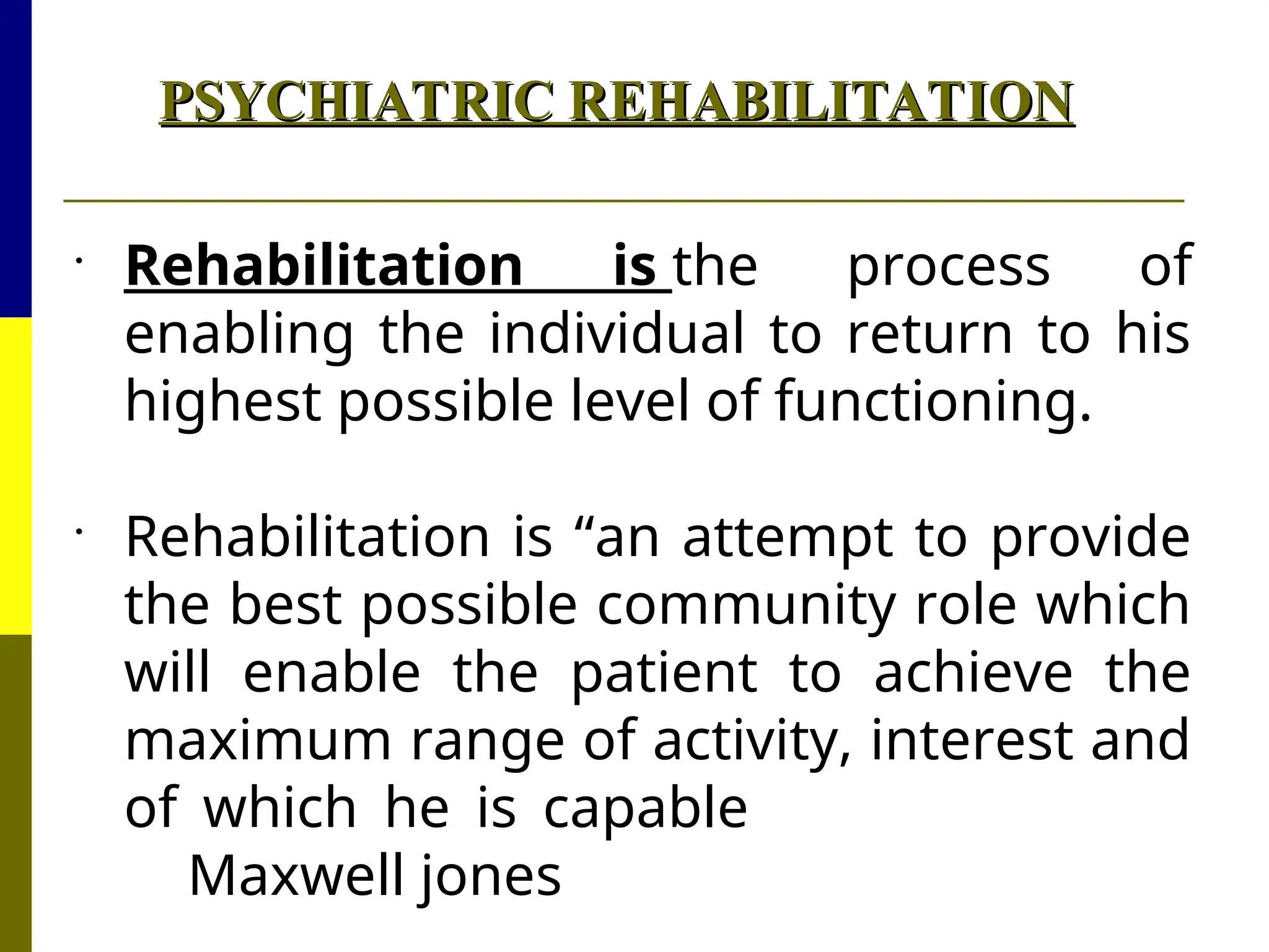 PSYCHIATRIC REHABILITATION
PSYCHIATRIC REHABILITATION

Rehabilitation is the process of
enabling the individual to return to his
highest possible level of functioning.

Rehabilitation is “an attempt to provide
the best possible community role which
will enable the patient to achieve the
maximum range of activity, interest and
of which he is capable
Maxwell jones
 