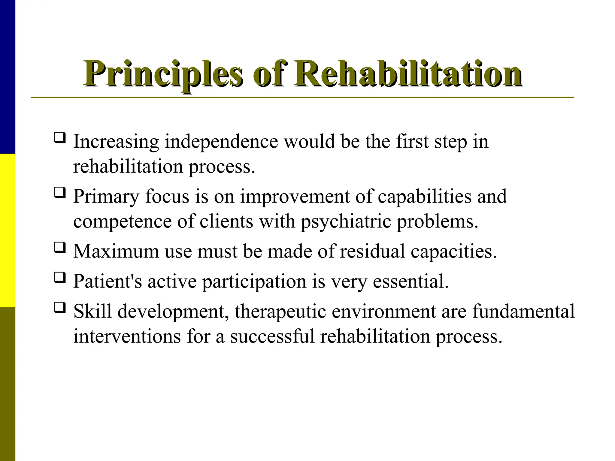 Principles of Rehabilitation
Principles of Rehabilitation
 Increasing independence would be the first step in
rehabilitation process.
 Primary focus is on improvement of capabilities and
competence of clients with psychiatric problems.
 Maximum use must be made of residual capacities.
 Patient's active participation is very essential.
 Skill development, therapeutic environment are fundamental
interventions for a successful rehabilitation process.
 