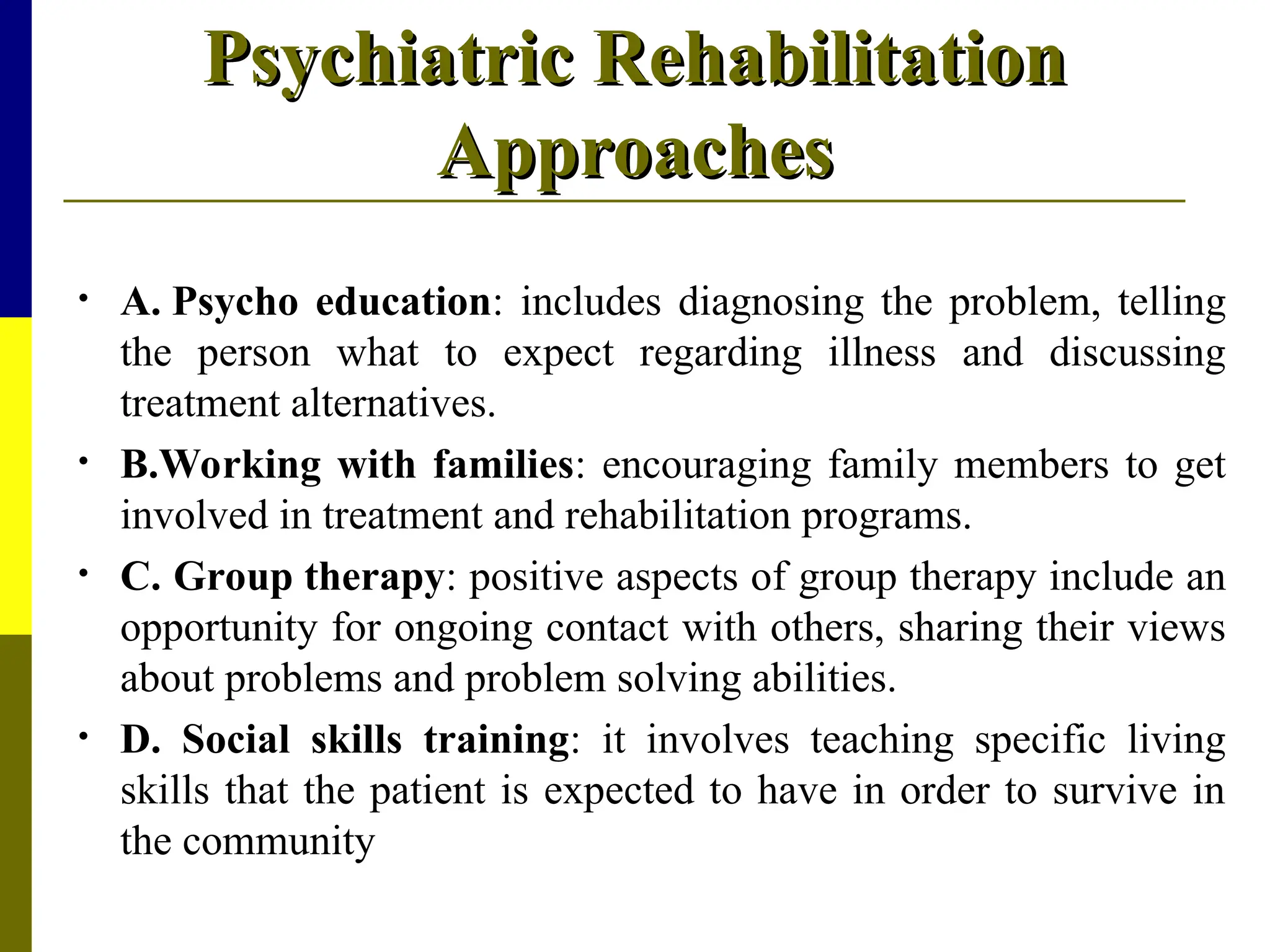 Psychiatric Rehabilitation
Psychiatric Rehabilitation
Approaches
Approaches
• A. Psycho education: includes diagnosing the problem, telling
the person what to expect regarding illness and discussing
treatment alternatives.
• B.Working with families: encouraging family members to get
involved in treatment and rehabilitation programs.
• C. Group therapy: positive aspects of group therapy include an
opportunity for ongoing contact with others, sharing their views
about problems and problem solving abilities.
• D. Social skills training: it involves teaching specific living
skills that the patient is expected to have in order to survive in
the community
 