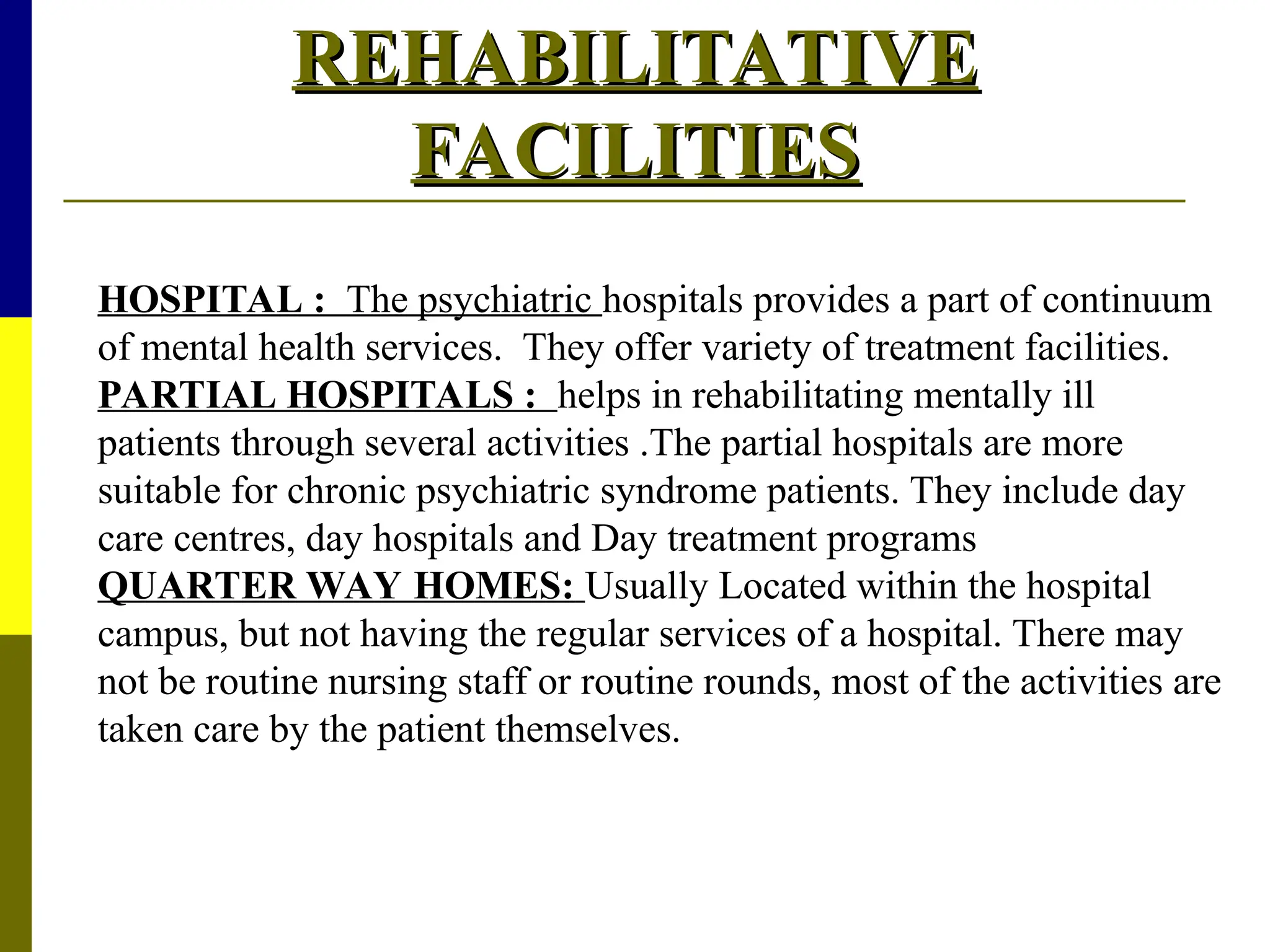 REHABILITATIVE
REHABILITATIVE
FACILITIES
FACILITIES
HOSPITAL : The psychiatric hospitals provides a part of continuum
of mental health services. They offer variety of treatment facilities.
PARTIAL HOSPITALS : helps in rehabilitating mentally ill
patients through several activities .The partial hospitals are more
suitable for chronic psychiatric syndrome patients. They include day
care centres, day hospitals and Day treatment programs
QUARTER WAY HOMES: Usually Located within the hospital
campus, but not having the regular services of a hospital. There may
not be routine nursing staff or routine rounds, most of the activities are
taken care by the patient themselves.
 