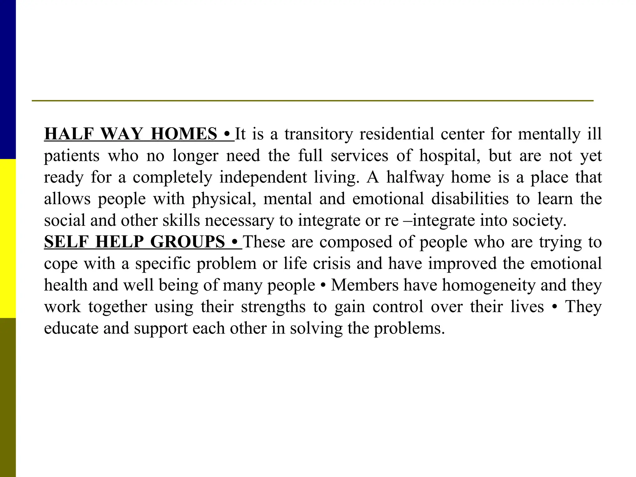HALF WAY HOMES • It is a transitory residential center for mentally ill
patients who no longer need the full services of hospital, but are not yet
ready for a completely independent living. A halfway home is a place that
allows people with physical, mental and emotional disabilities to learn the
social and other skills necessary to integrate or re –integrate into society.
SELF HELP GROUPS • These are composed of people who are trying to
cope with a specific problem or life crisis and have improved the emotional
health and well being of many people • Members have homogeneity and they
work together using their strengths to gain control over their lives • They
educate and support each other in solving the problems.
 