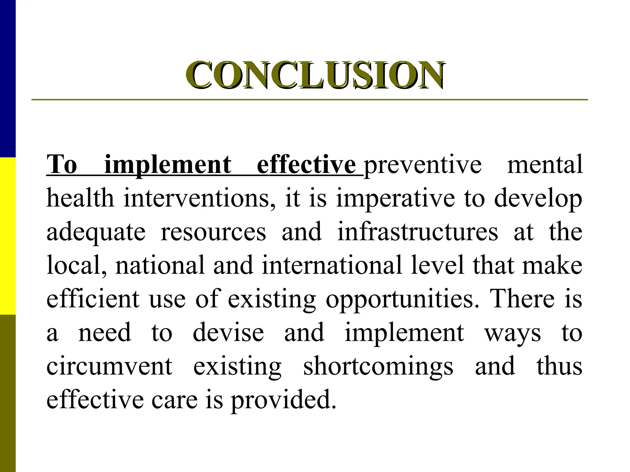 CONCLUSION
CONCLUSION
To implement effective preventive mental
health interventions, it is imperative to develop
adequate resources and infrastructures at the
local, national and international level that make
efficient use of existing opportunities. There is
a need to devise and implement ways to
circumvent existing shortcomings and thus
effective care is provided.
 