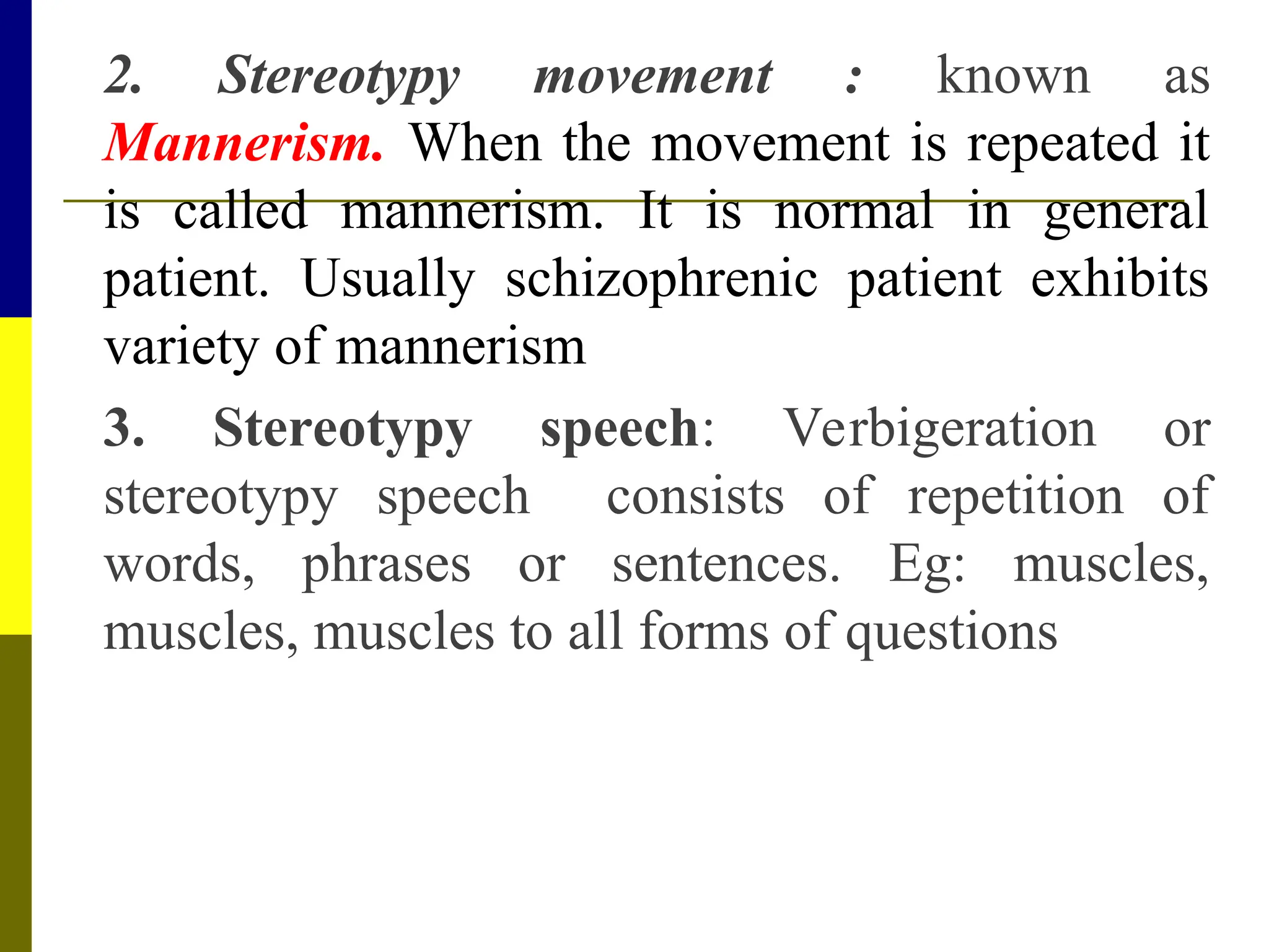 2. Stereotypy movement : known as
Mannerism. When the movement is repeated it
is called mannerism. It is normal in general
patient. Usually schizophrenic patient exhibits
variety of mannerism
3. Stereotypy speech: Verbigeration or
stereotypy speech consists of repetition of
words, phrases or sentences. Eg: muscles,
muscles, muscles to all forms of questions
 
