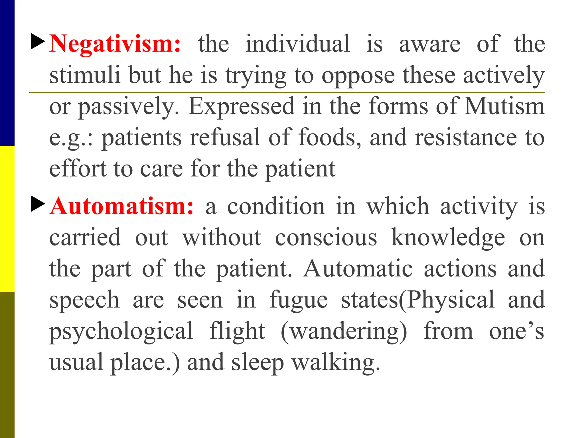 Negativism: the individual is aware of the
stimuli but he is trying to oppose these actively
or passively. Expressed in the forms of Mutism
e.g.: patients refusal of foods, and resistance to
effort to care for the patient
Automatism: a condition in which activity is
carried out without conscious knowledge on
the part of the patient. Automatic actions and
speech are seen in fugue states(Physical and
psychological flight (wandering) from one’s
usual place.) and sleep walking.
 