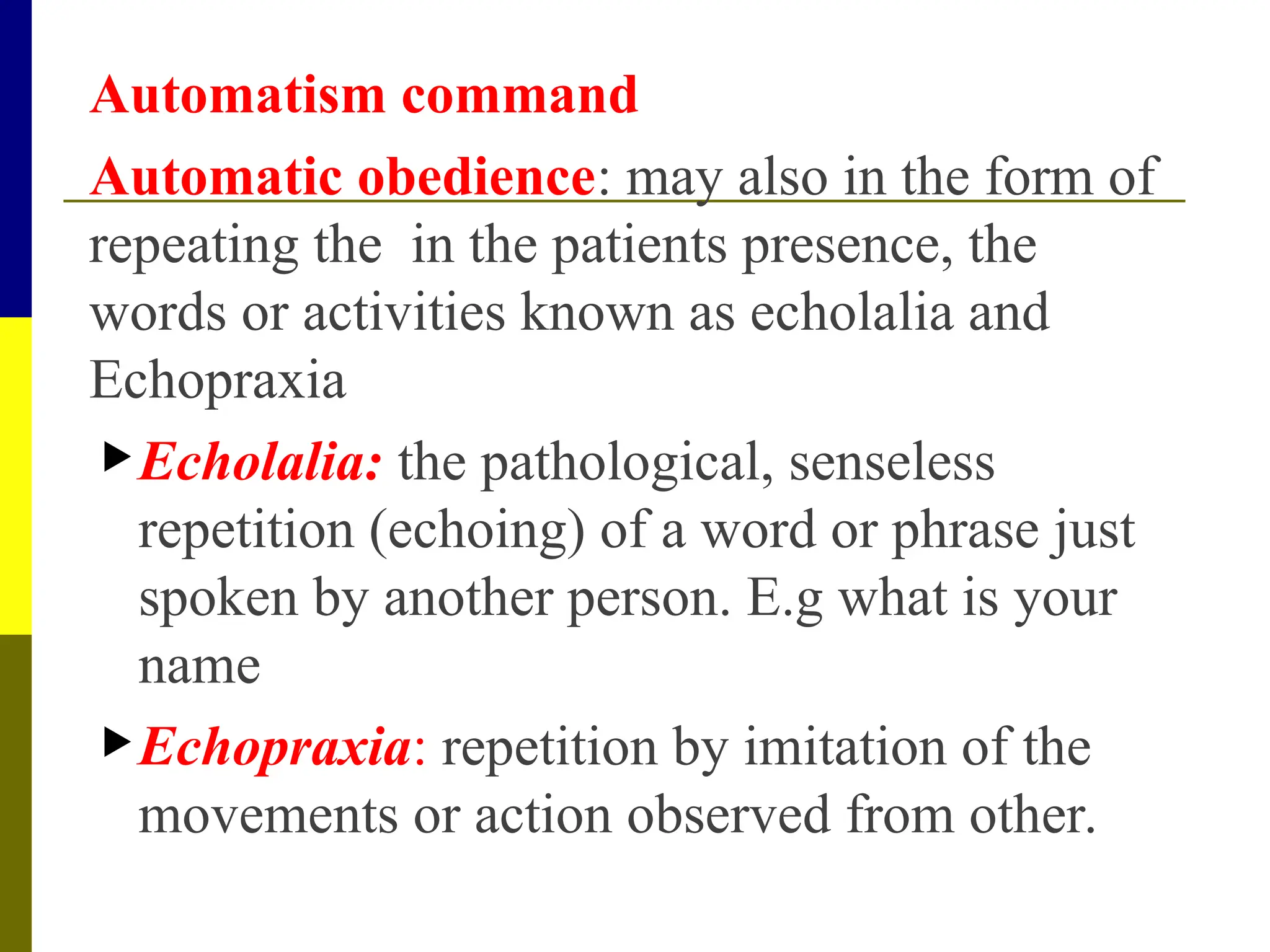 Automatism command
Automatic obedience: may also in the form of
repeating the in the patients presence, the
words or activities known as echolalia and
Echopraxia
Echolalia: the pathological, senseless
repetition (echoing) of a word or phrase just
spoken by another person. E.g what is your
name
Echopraxia: repetition by imitation of the
movements or action observed from other.
 