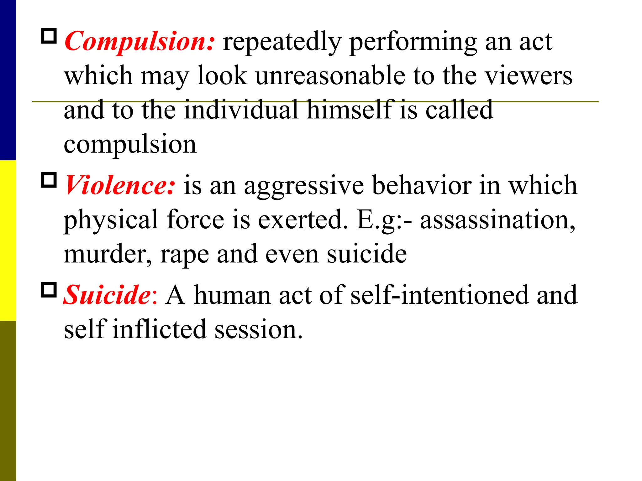  Compulsion: repeatedly performing an act
which may look unreasonable to the viewers
and to the individual himself is called
compulsion
 Violence: is an aggressive behavior in which
physical force is exerted. E.g:- assassination,
murder, rape and even suicide
 Suicide: A human act of self-intentioned and
self inflicted session.
 