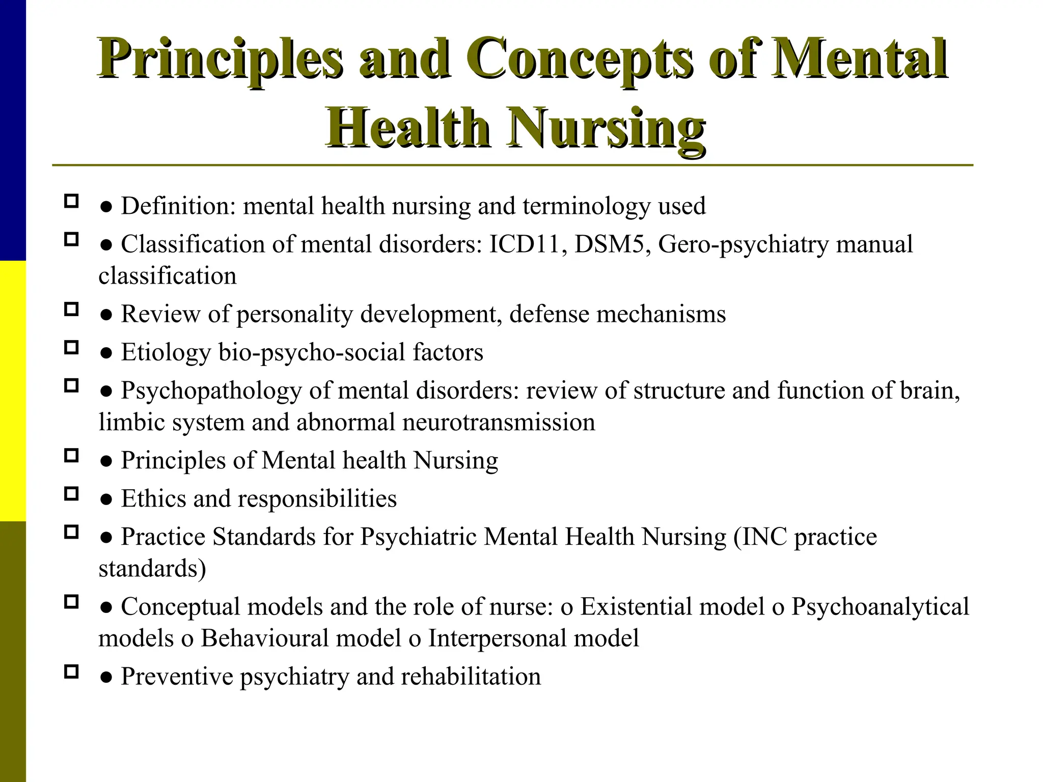 Principles and Concepts of Mental
Principles and Concepts of Mental
Health Nursing
Health Nursing
 ● Definition: mental health nursing and terminology used
 ● Classification of mental disorders: ICD11, DSM5, Gero-psychiatry manual
classification
 ● Review of personality development, defense mechanisms
 ● Etiology bio-psycho-social factors
 ● Psychopathology of mental disorders: review of structure and function of brain,
limbic system and abnormal neurotransmission
 ● Principles of Mental health Nursing
 ● Ethics and responsibilities
 ● Practice Standards for Psychiatric Mental Health Nursing (INC practice
standards)
 ● Conceptual models and the role of nurse: o Existential model o Psychoanalytical
models o Behavioural model o Interpersonal model
 ● Preventive psychiatry and rehabilitation
 
