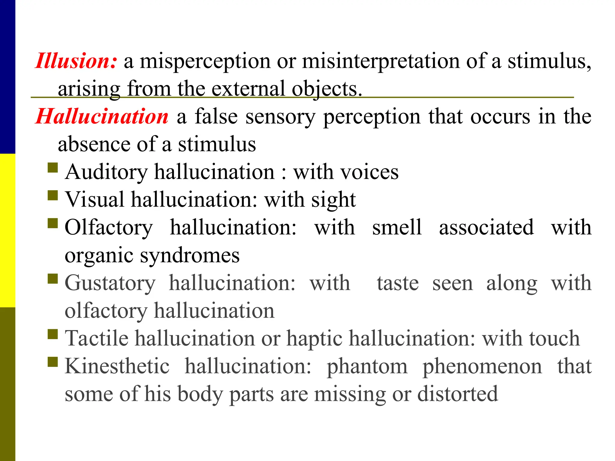 Illusion: a misperception or misinterpretation of a stimulus,
arising from the external objects.
Hallucination a false sensory perception that occurs in the
absence of a stimulus
 Auditory hallucination : with voices
 Visual hallucination: with sight
 Olfactory hallucination: with smell associated with
organic syndromes
 Gustatory hallucination: with taste seen along with
olfactory hallucination
 Tactile hallucination or haptic hallucination: with touch
 Kinesthetic hallucination: phantom phenomenon that
some of his body parts are missing or distorted
 