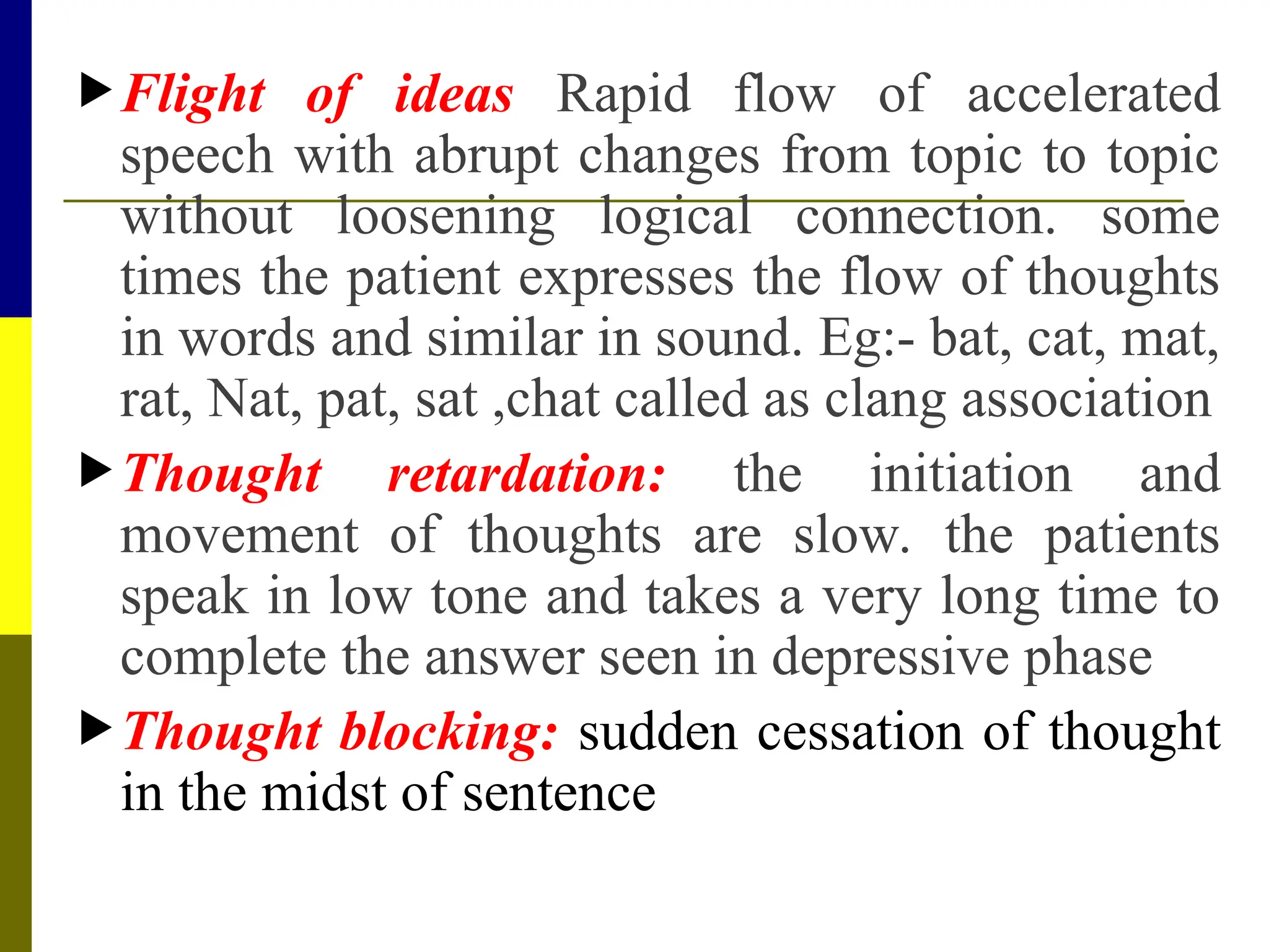 Flight of ideas Rapid flow of accelerated
speech with abrupt changes from topic to topic
without loosening logical connection. some
times the patient expresses the flow of thoughts
in words and similar in sound. Eg:- bat, cat, mat,
rat, Nat, pat, sat ,chat called as clang association
Thought retardation: the initiation and
movement of thoughts are slow. the patients
speak in low tone and takes a very long time to
complete the answer seen in depressive phase
Thought blocking: sudden cessation of thought
in the midst of sentence
 