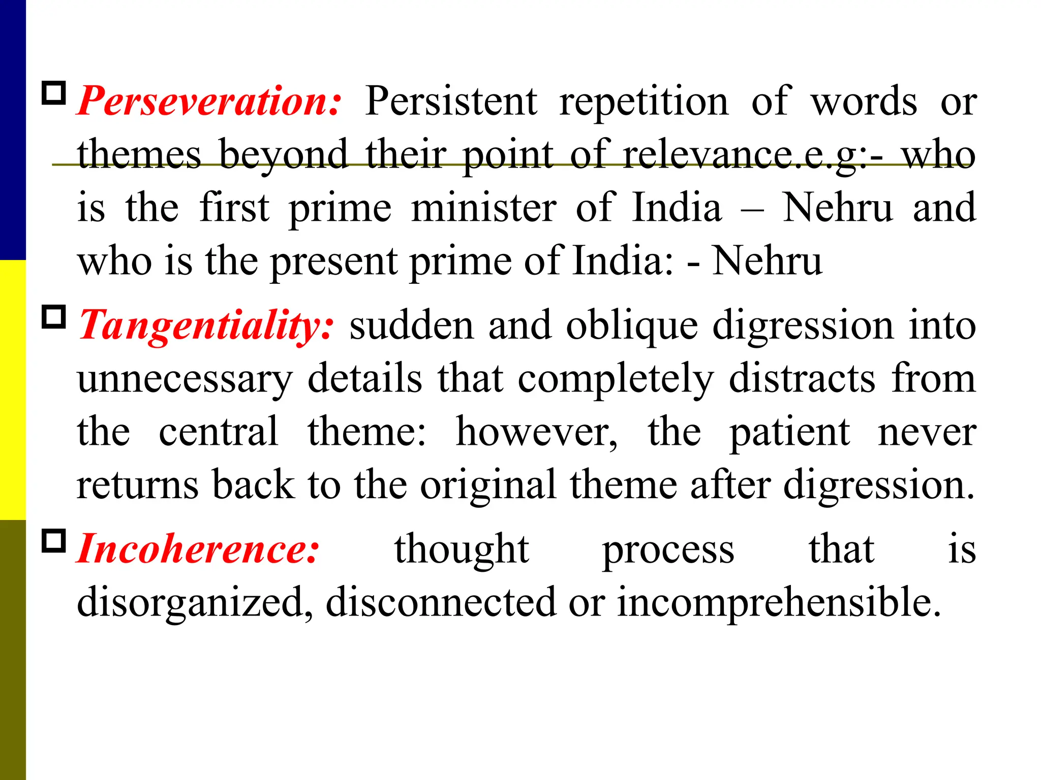  Perseveration: Persistent repetition of words or
themes beyond their point of relevance.e.g:- who
is the first prime minister of India – Nehru and
who is the present prime of India: - Nehru
 Tangentiality: sudden and oblique digression into
unnecessary details that completely distracts from
the central theme: however, the patient never
returns back to the original theme after digression.
 Incoherence: thought process that is
disorganized, disconnected or incomprehensible.
 