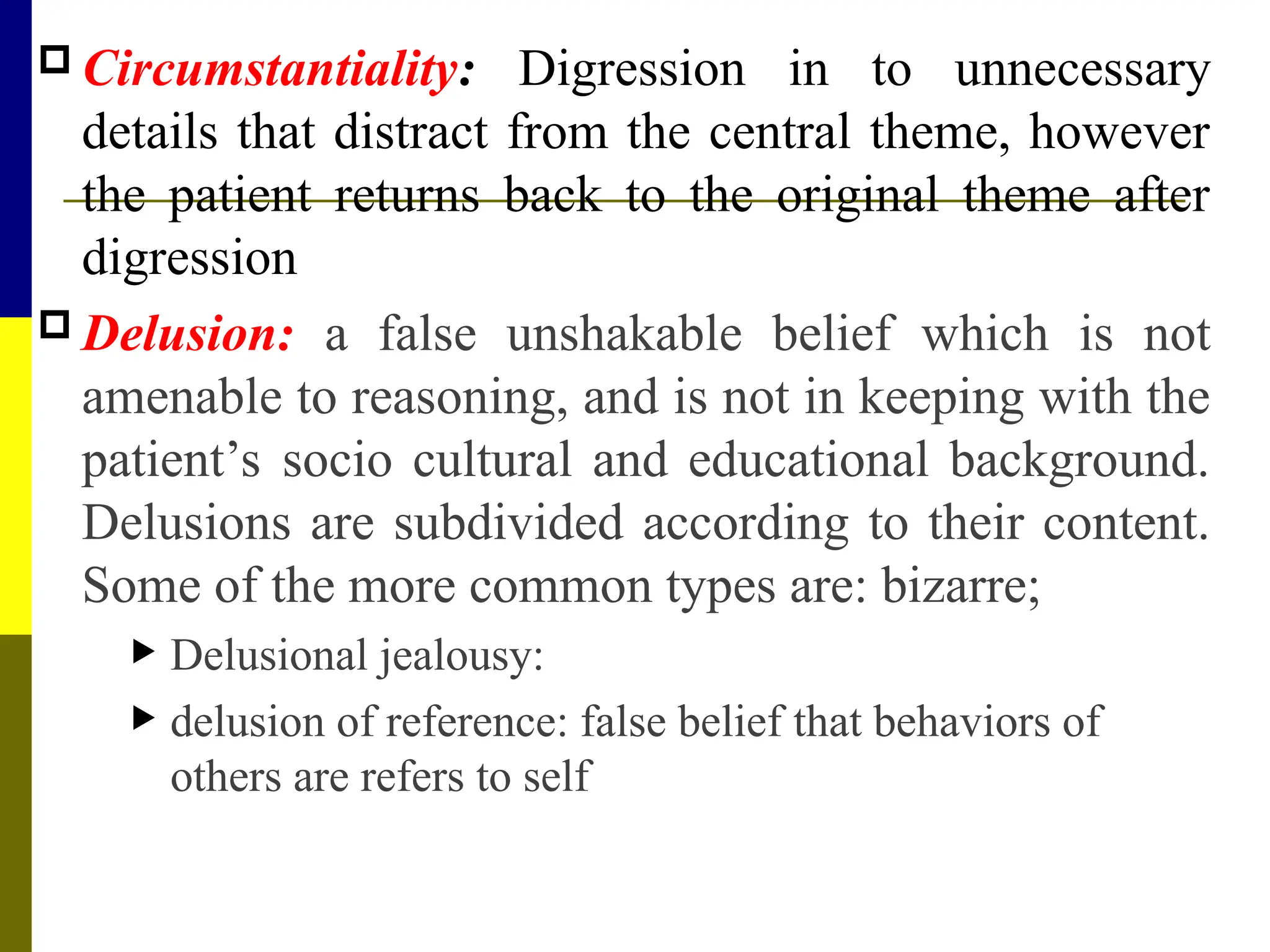  Circumstantiality: Digression in to unnecessary
details that distract from the central theme, however
the patient returns back to the original theme after
digression
 Delusion: a false unshakable belief which is not
amenable to reasoning, and is not in keeping with the
patient’s socio cultural and educational background.
Delusions are subdivided according to their content.
Some of the more common types are: bizarre;
 Delusional jealousy:
 delusion of reference: false belief that behaviors of
others are refers to self
 