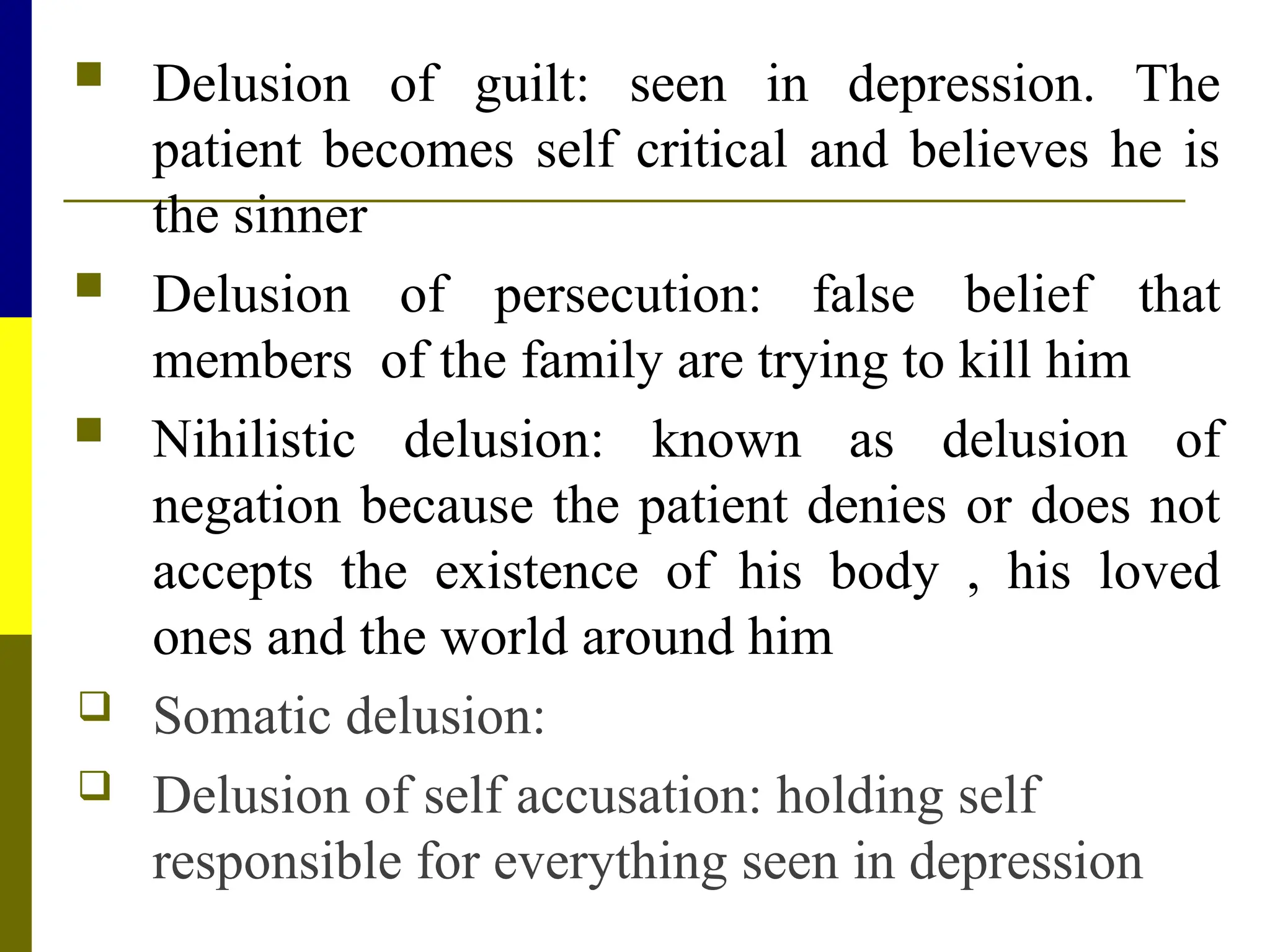  Delusion of guilt: seen in depression. The
patient becomes self critical and believes he is
the sinner
 Delusion of persecution: false belief that
members of the family are trying to kill him
 Nihilistic delusion: known as delusion of
negation because the patient denies or does not
accepts the existence of his body , his loved
ones and the world around him
 Somatic delusion:
 Delusion of self accusation: holding self
responsible for everything seen in depression
 