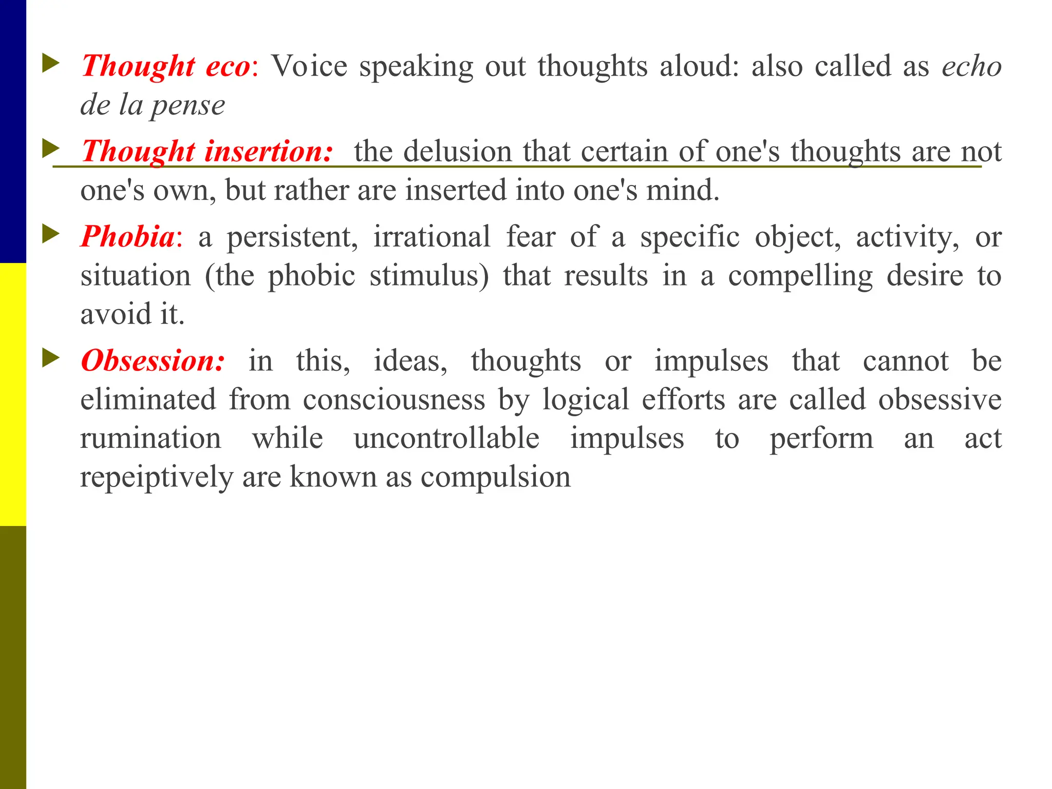 Thought eco: Voice speaking out thoughts aloud: also called as echo
de la pense
 Thought insertion: the delusion that certain of one's thoughts are not
one's own, but rather are inserted into one's mind.
 Phobia: a persistent, irrational fear of a specific object, activity, or
situation (the phobic stimulus) that results in a compelling desire to
avoid it.
 Obsession: in this, ideas, thoughts or impulses that cannot be
eliminated from consciousness by logical efforts are called obsessive
rumination while uncontrollable impulses to perform an act
repeiptively are known as compulsion
 