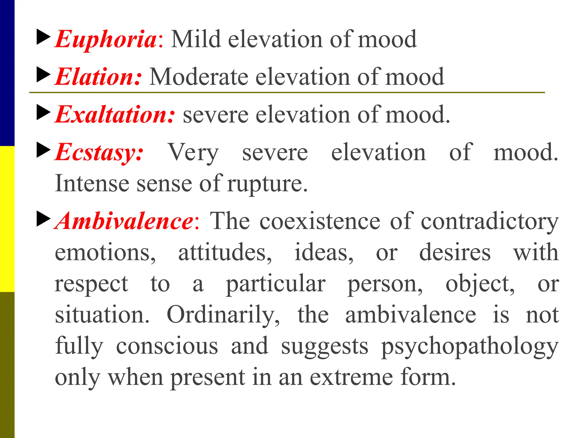 Euphoria: Mild elevation of mood
Elation: Moderate elevation of mood
Exaltation: severe elevation of mood.
Ecstasy: Very severe elevation of mood.
Intense sense of rupture.
Ambivalence: The coexistence of contradictory
emotions, attitudes, ideas, or desires with
respect to a particular person, object, or
situation. Ordinarily, the ambivalence is not
fully conscious and suggests psychopathology
only when present in an extreme form.
 