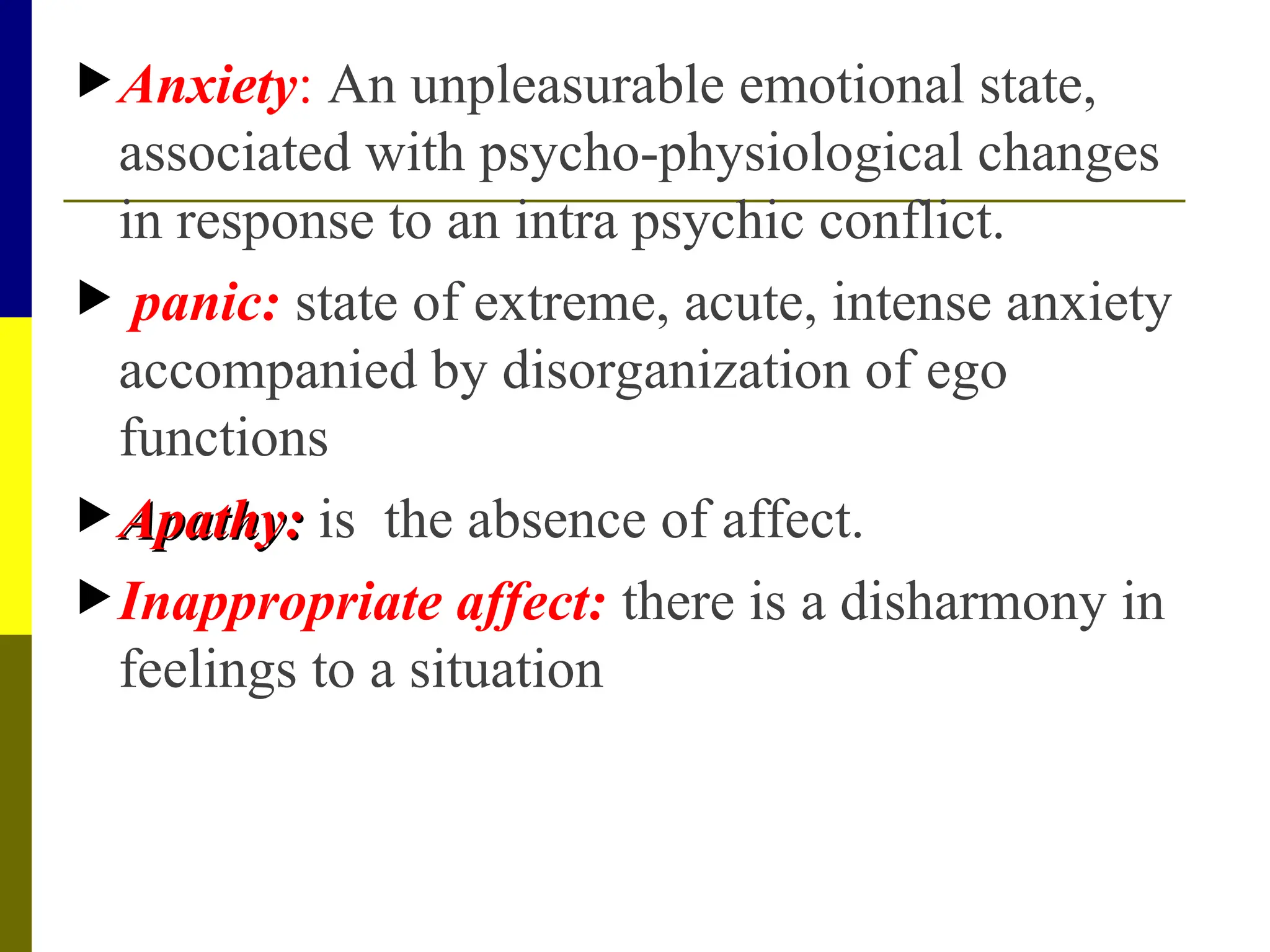 Anxiety: An unpleasurable emotional state,
associated with psycho-physiological changes
in response to an intra psychic conflict.
 panic: state of extreme, acute, intense anxiety
accompanied by disorganization of ego
functions
 Apathy:
Apathy: is the absence of affect.
Inappropriate affect: there is a disharmony in
feelings to a situation
 