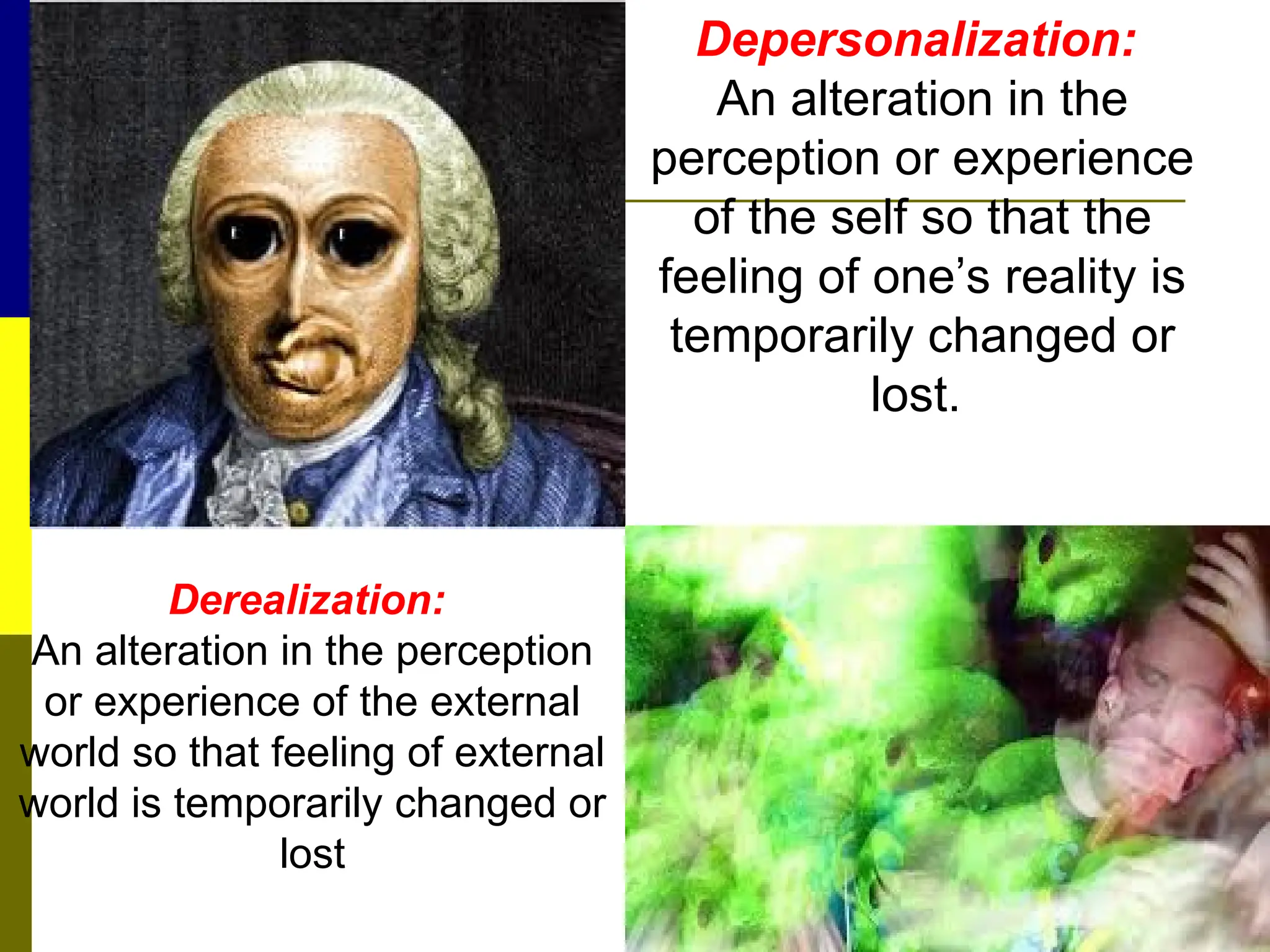 Derealization:
An alteration in the perception
or experience of the external
world so that feeling of external
world is temporarily changed or
lost
Depersonalization:
An alteration in the
perception or experience
of the self so that the
feeling of one’s reality is
temporarily changed or
lost.
 