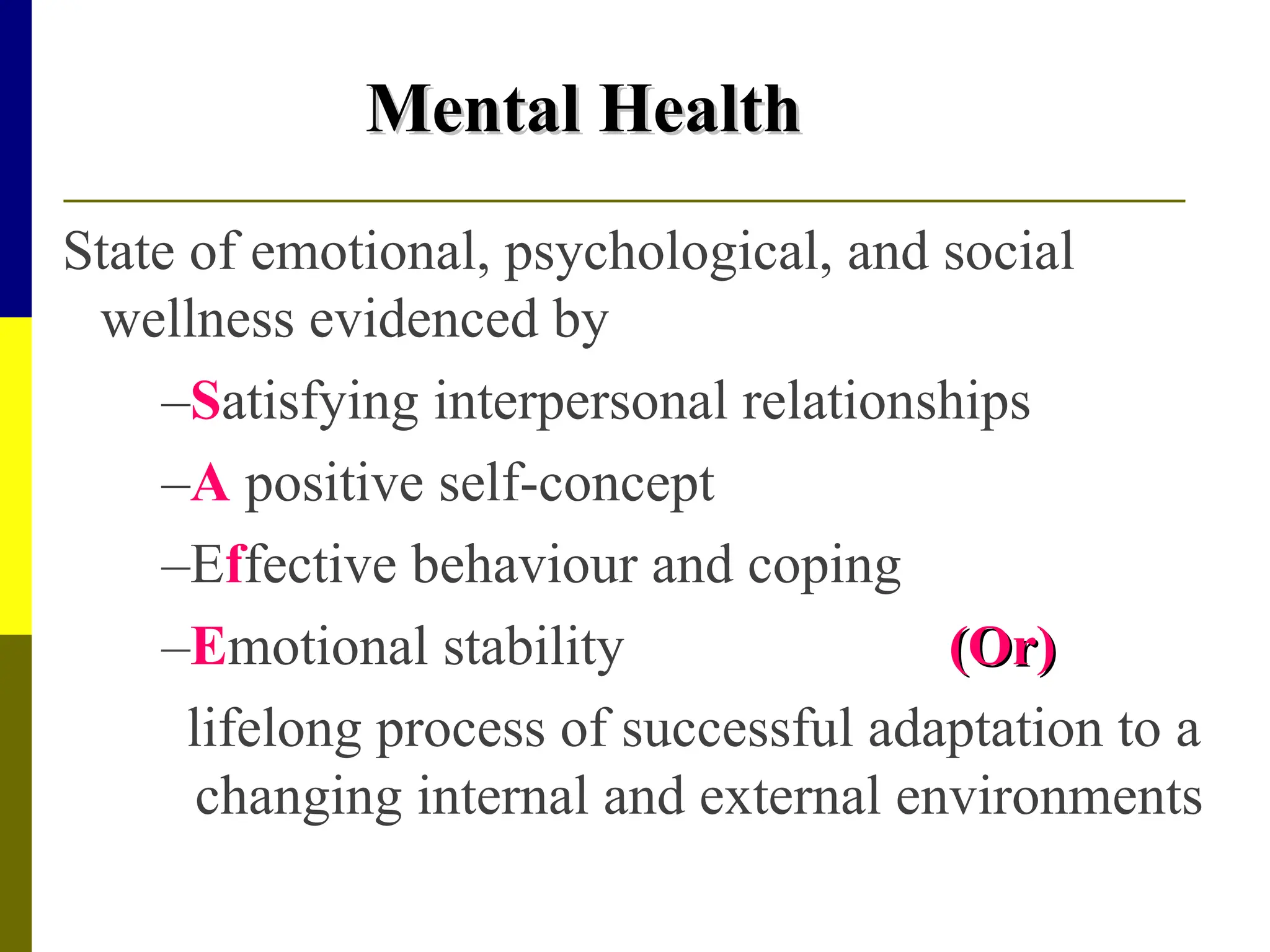 Mental Health
Mental Health
State of emotional, psychological, and social
wellness evidenced by
–Satisfying interpersonal relationships
–A positive self-concept
–Effective behaviour and coping
–Emotional stability (Or)
(Or)
lifelong process of successful adaptation to a
changing internal and external environments
 