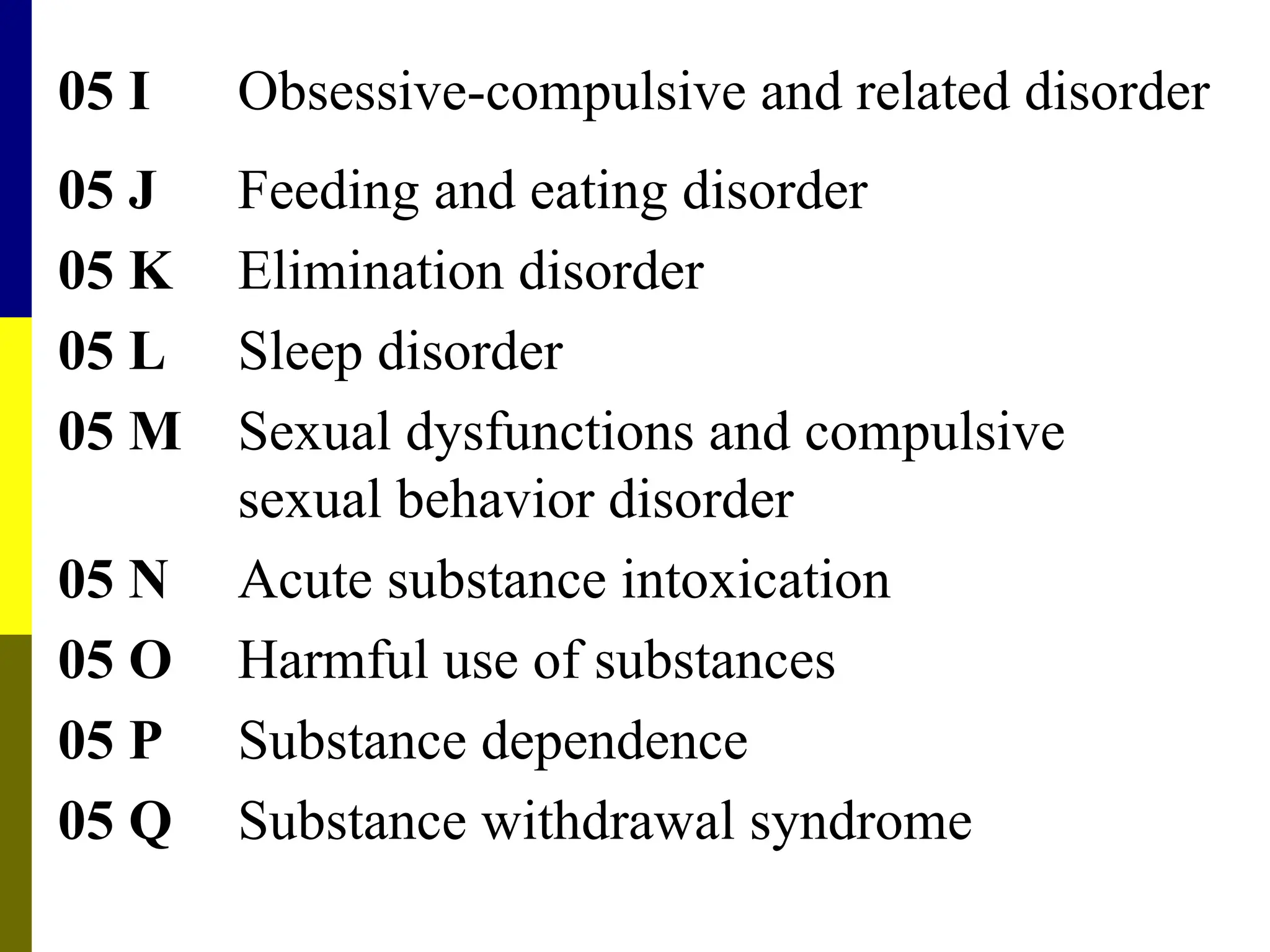 05 I Obsessive-compulsive and related disorder
05 J Feeding and eating disorder
05 K Elimination disorder
05 L Sleep disorder
05 M Sexual dysfunctions and compulsive
sexual behavior disorder
05 N Acute substance intoxication
05 O Harmful use of substances
05 P Substance dependence
05 Q Substance withdrawal syndrome
 