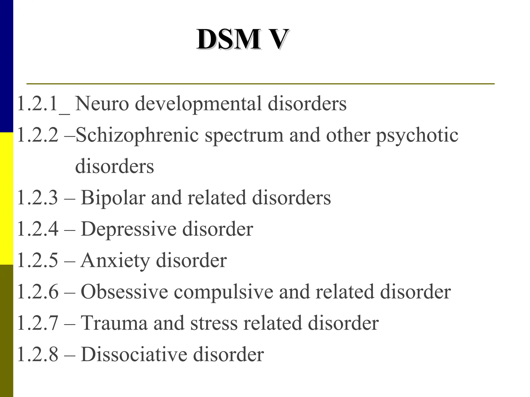 DSM V
DSM V
1.2.1_ Neuro developmental disorders
1.2.2 –Schizophrenic spectrum and other psychotic
disorders
1.2.3 – Bipolar and related disorders
1.2.4 – Depressive disorder
1.2.5 – Anxiety disorder
1.2.6 – Obsessive compulsive and related disorder
1.2.7 – Trauma and stress related disorder
1.2.8 – Dissociative disorder
 
