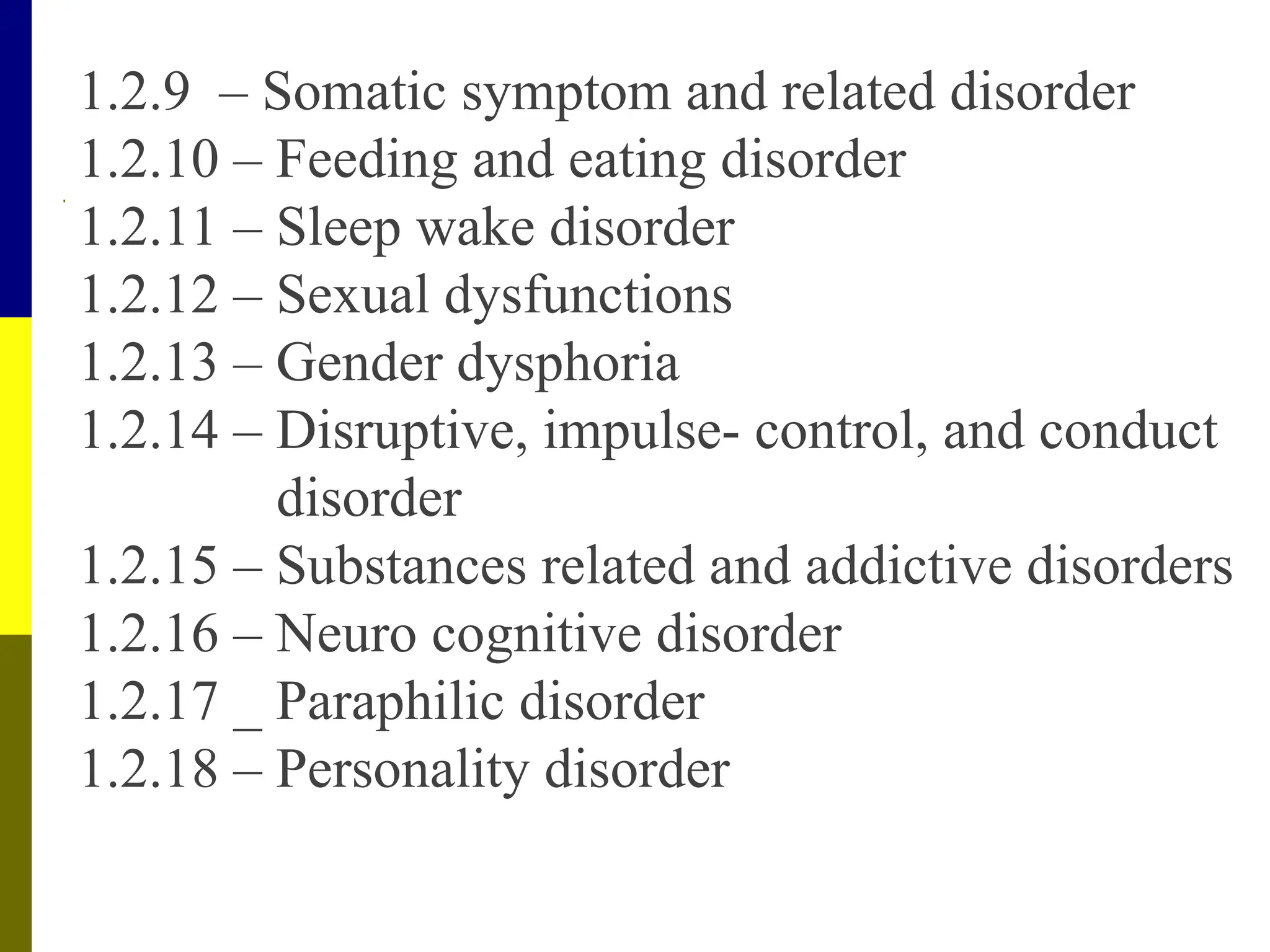 1.2.9 – Somatic symptom and related disorder
1.2.10 – Feeding and eating disorder
1.2.11 – Sleep wake disorder
1.2.12 – Sexual dysfunctions
1.2.13 – Gender dysphoria
1.2.14 – Disruptive, impulse- control, and conduct
disorder
1.2.15 – Substances related and addictive disorders
1.2.16 – Neuro cognitive disorder
1.2.17 _ Paraphilic disorder
1.2.18 – Personality disorder
 