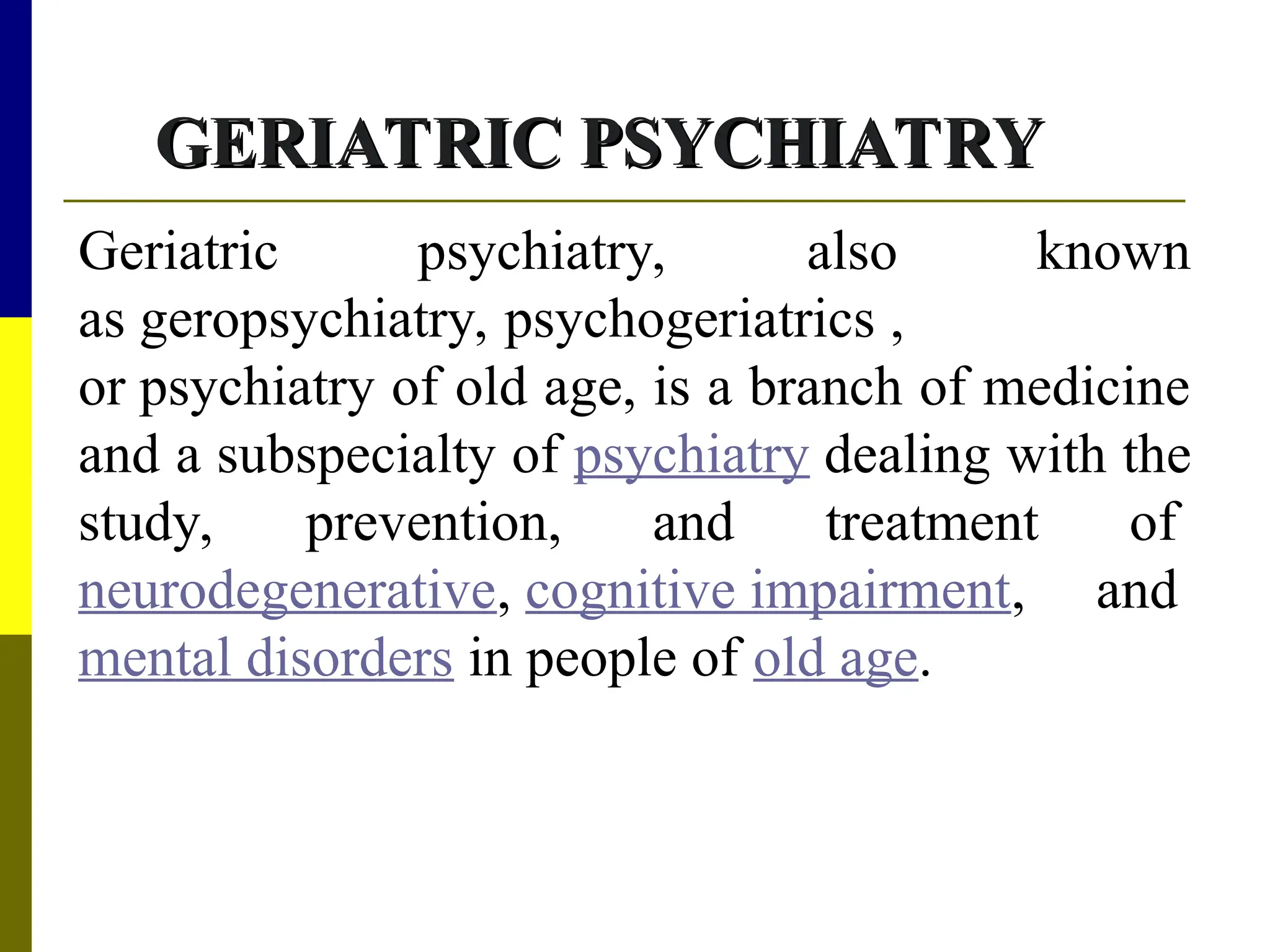GERIATRIC PSYCHIATRY
GERIATRIC PSYCHIATRY
Geriatric psychiatry, also known
as geropsychiatry, psychogeriatrics ,
or psychiatry of old age, is a branch of medicine
and a subspecialty of psychiatry dealing with the
study, prevention, and treatment of
neurodegenerative, cognitive impairment, and
mental disorders in people of old age.
 