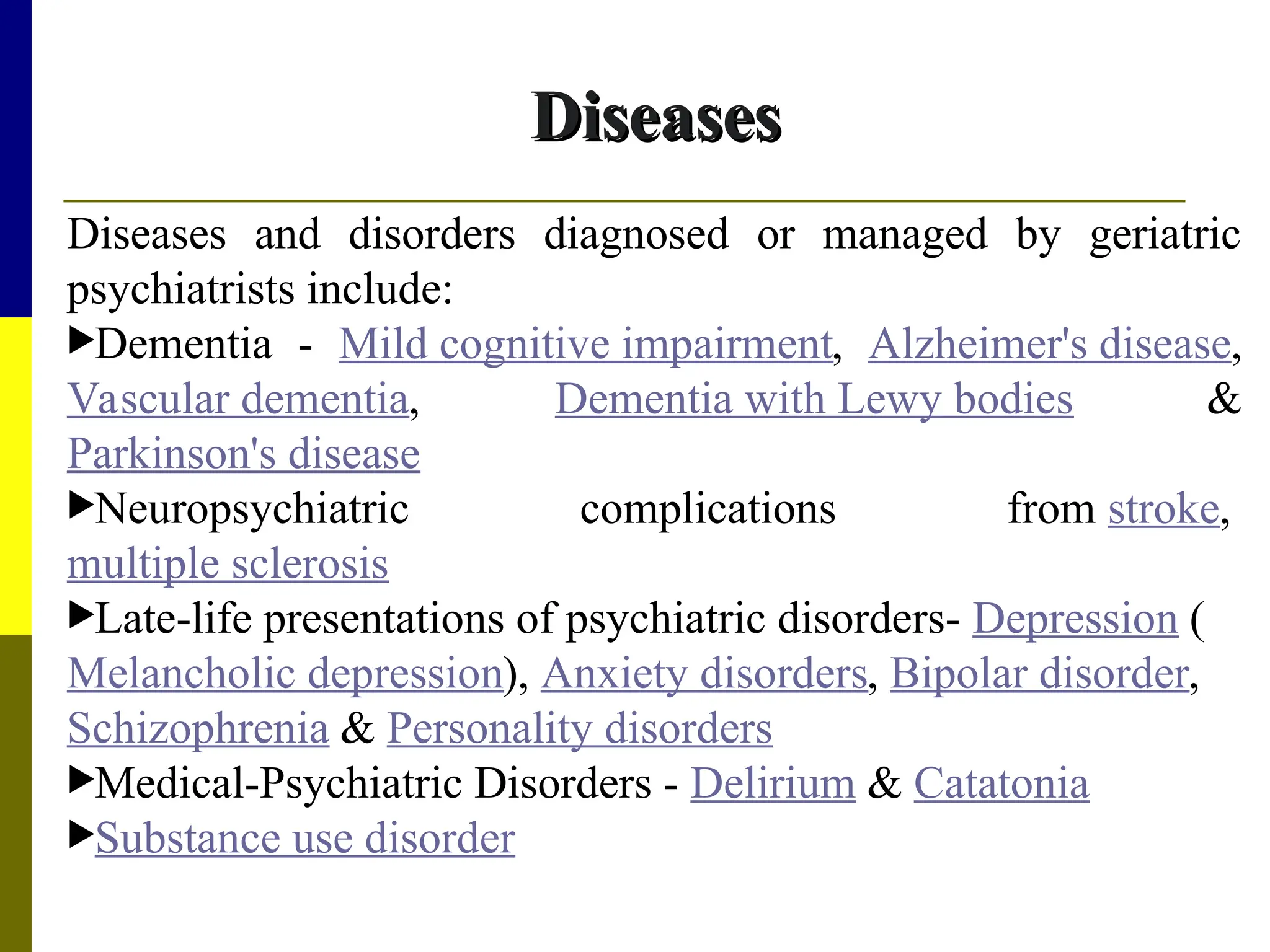 Diseases
Diseases
Diseases and disorders diagnosed or managed by geriatric
psychiatrists include:
Dementia - Mild cognitive impairment, Alzheimer's disease,
Vascular dementia, Dementia with Lewy bodies &
Parkinson's disease
Neuropsychiatric complications from stroke,
multiple sclerosis
Late-life presentations of psychiatric disorders- Depression (
Melancholic depression), Anxiety disorders, Bipolar disorder,
Schizophrenia & Personality disorders
Medical-Psychiatric Disorders - Delirium & Catatonia
Substance use disorder
 