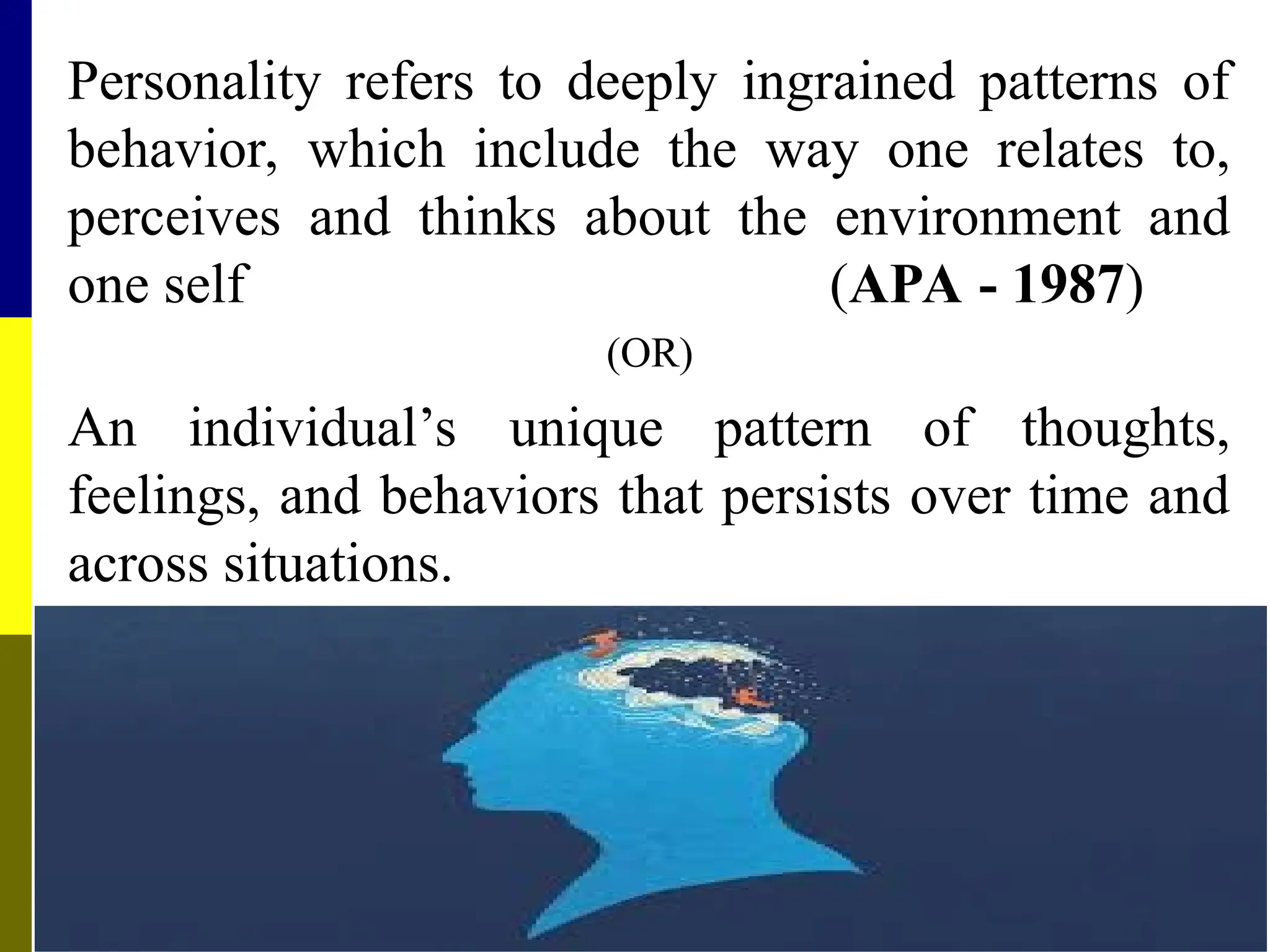 Personality refers to deeply ingrained patterns of
behavior, which include the way one relates to,
perceives and thinks about the environment and
one self (APA - 1987)
(OR)
An individual’s unique pattern of thoughts,
feelings, and behaviors that persists over time and
across situations.
 