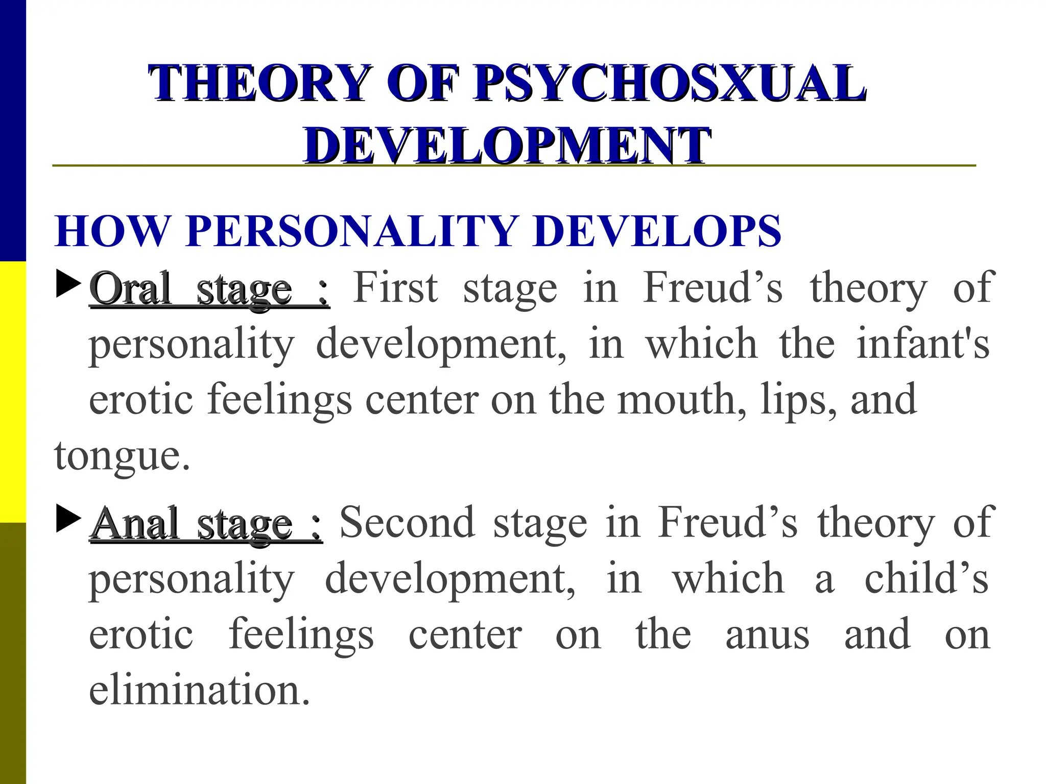 THEORY OF PSYCHOSXUAL
THEORY OF PSYCHOSXUAL
DEVELOPMENT
DEVELOPMENT
HOW PERSONALITY DEVELOPS
 Oral stage :
Oral stage : First stage in Freud’s theory of
personality development, in which the infant's
erotic feelings center on the mouth, lips, and
tongue.
 Anal stage :
Anal stage : Second stage in Freud’s theory of
personality development, in which a child’s
erotic feelings center on the anus and on
elimination.
 