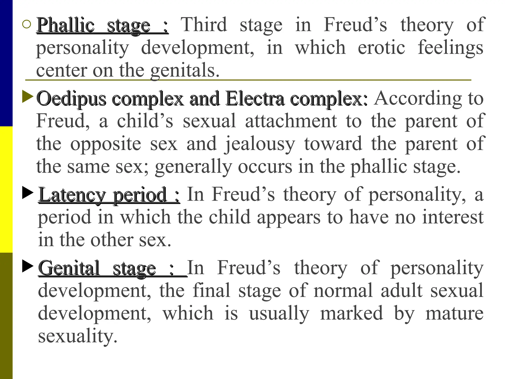 o Phallic stage :
Phallic stage : Third stage in Freud’s theory of
personality development, in which erotic feelings
center on the genitals.
Oedipus complex and Electra complex:
Oedipus complex and Electra complex: According to
Freud, a child’s sexual attachment to the parent of
the opposite sex and jealousy toward the parent of
the same sex; generally occurs in the phallic stage.
 Latency period :
Latency period : In Freud’s theory of personality, a
period in which the child appears to have no interest
in the other sex.
 Genital stage :
Genital stage : In Freud’s theory of personality
development, the final stage of normal adult sexual
development, which is usually marked by mature
sexuality.
 