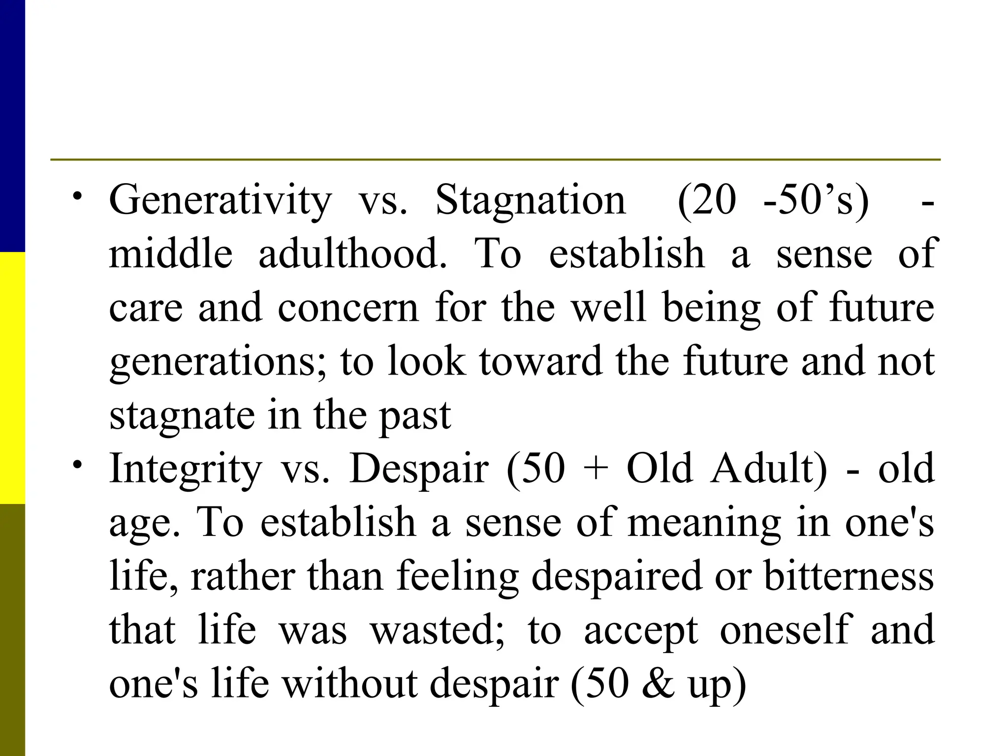 • Generativity vs. Stagnation (20 -50’s) -
middle adulthood. To establish a sense of
care and concern for the well being of future
generations; to look toward the future and not
stagnate in the past
• Integrity vs. Despair (50 + Old Adult) - old
age. To establish a sense of meaning in one's
life, rather than feeling despaired or bitterness
that life was wasted; to accept oneself and
one's life without despair (50 & up)
 