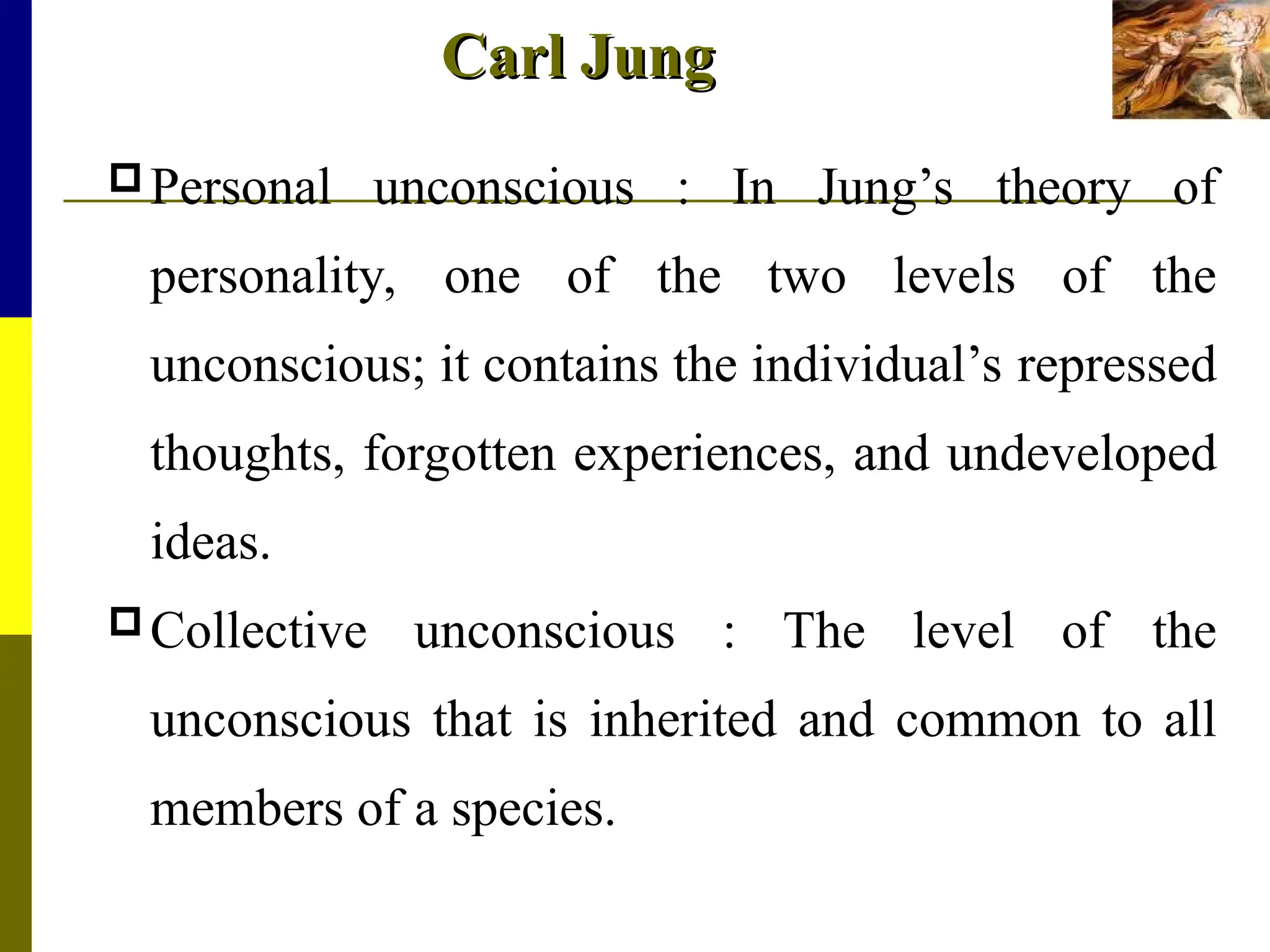 Carl Jung
Carl Jung
Personal unconscious : In Jung’s theory of
personality, one of the two levels of the
unconscious; it contains the individual’s repressed
thoughts, forgotten experiences, and undeveloped
ideas.
Collective unconscious : The level of the
unconscious that is inherited and common to all
members of a species.
 
