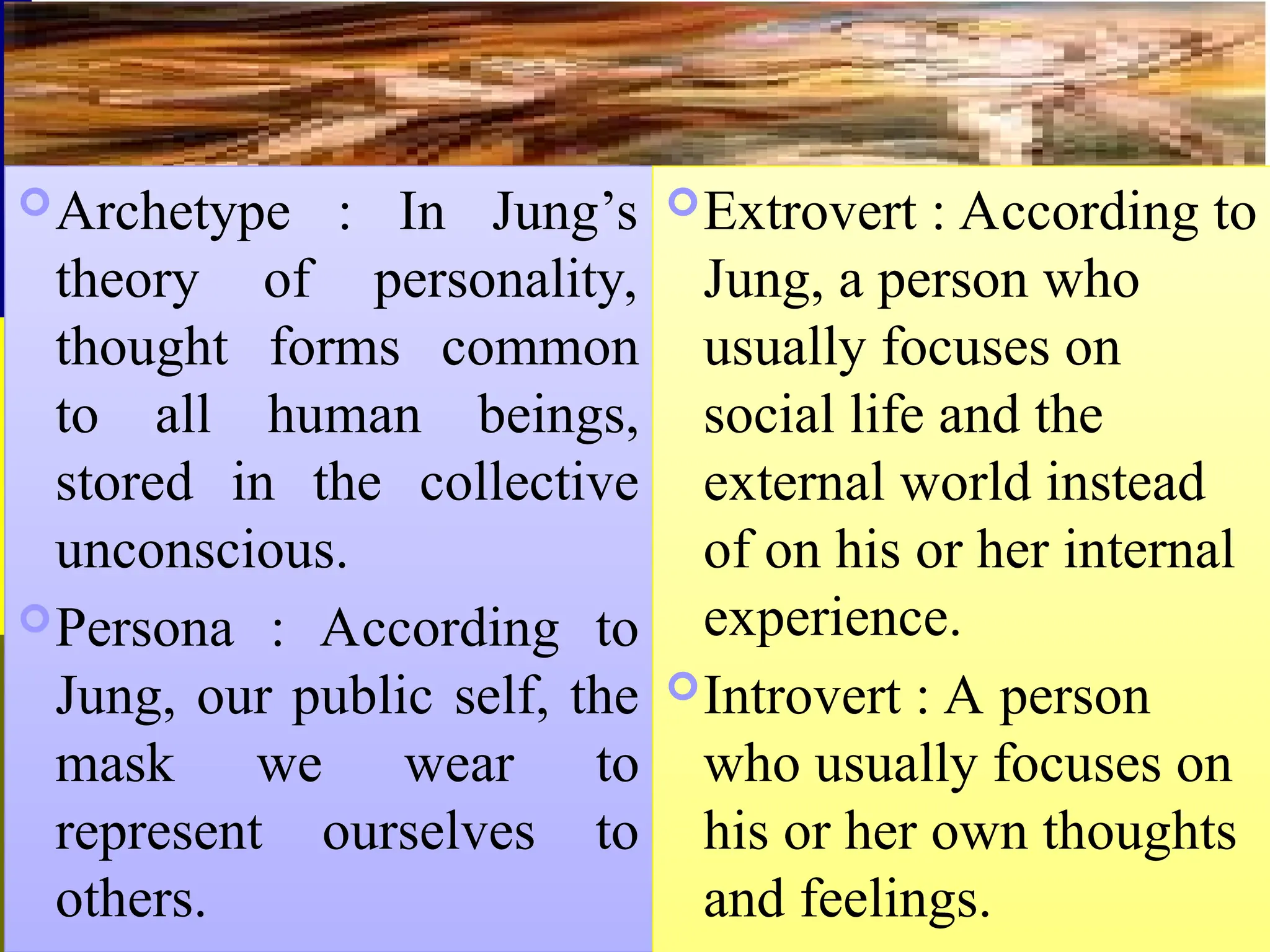 Archetype : In Jung’s
theory of personality,
thought forms common
to all human beings,
stored in the collective
unconscious.
Persona : According to
Jung, our public self, the
mask we wear to
represent ourselves to
others.
Extrovert : According to
Jung, a person who
usually focuses on
social life and the
external world instead
of on his or her internal
experience.
Introvert : A person
who usually focuses on
his or her own thoughts
and feelings.
 