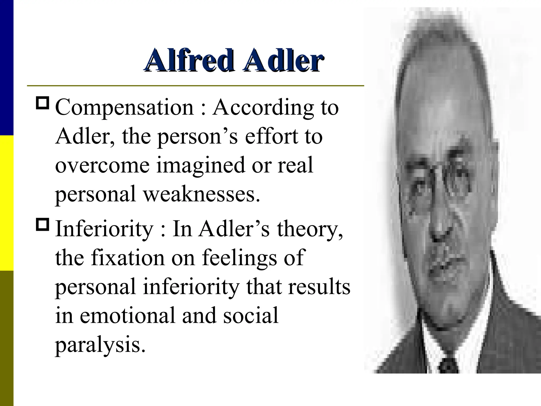 Alfred Adler
Alfred Adler
 Compensation : According to
Adler, the person’s effort to
overcome imagined or real
personal weaknesses.
 Inferiority : In Adler’s theory,
the fixation on feelings of
personal inferiority that results
in emotional and social
paralysis.
 