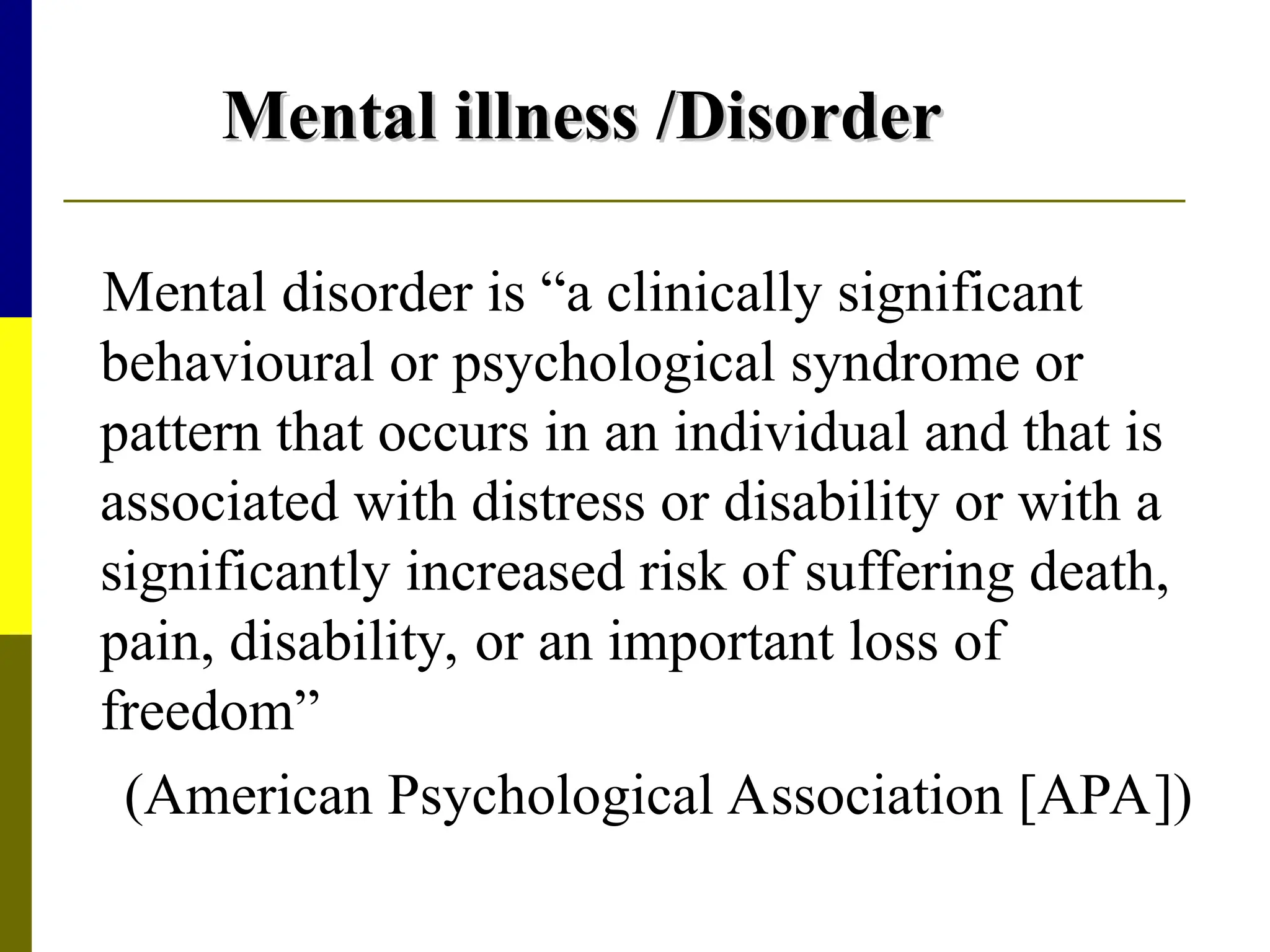 Mental illness /Disorder
Mental illness /Disorder
Mental disorder is “a clinically significant
behavioural or psychological syndrome or
pattern that occurs in an individual and that is
associated with distress or disability or with a
significantly increased risk of suffering death,
pain, disability, or an important loss of
freedom”
(American Psychological Association [APA])
 