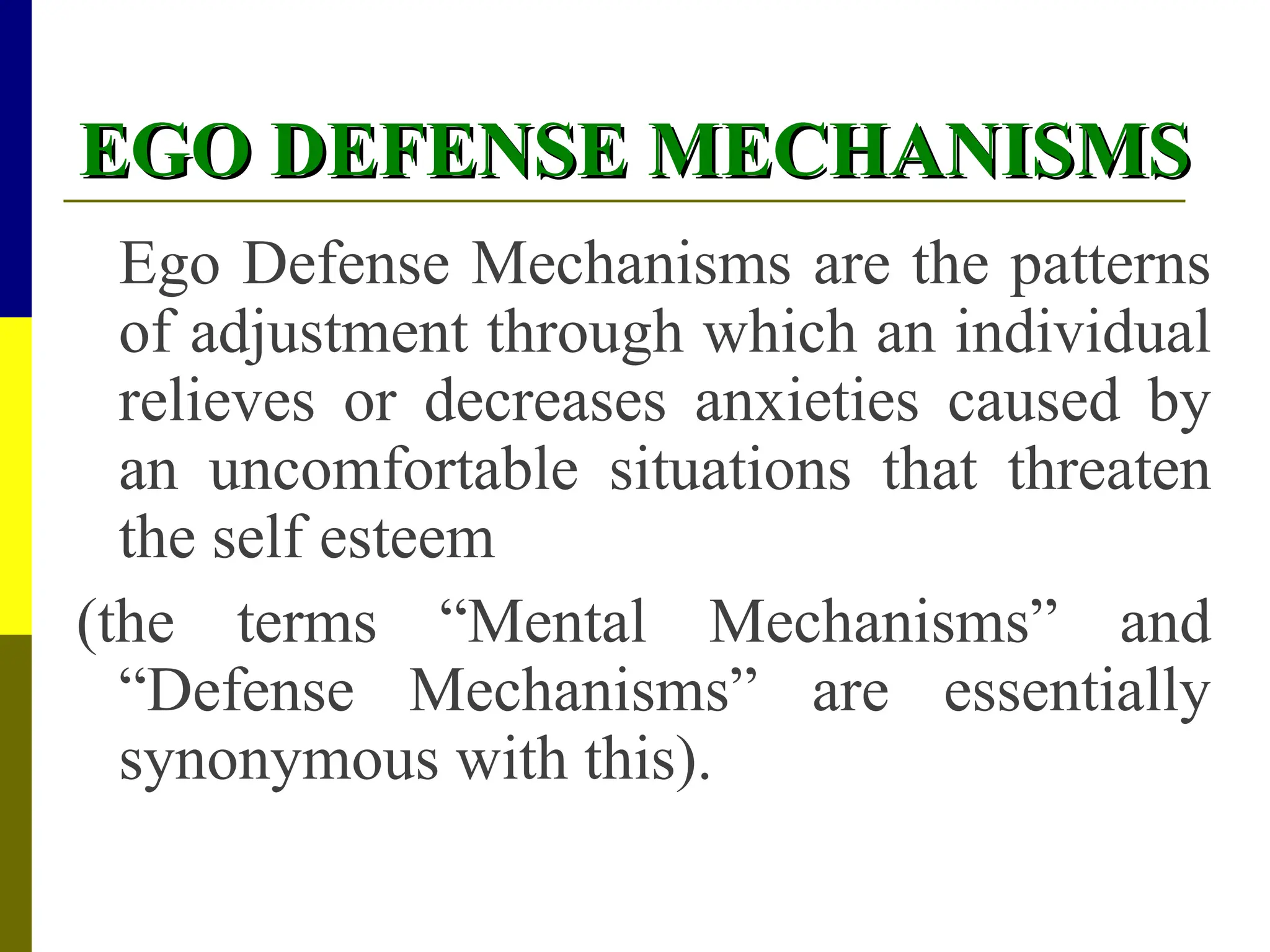 EGO DEFENSE MECHANISMS
EGO DEFENSE MECHANISMS
Ego Defense Mechanisms are the patterns
of adjustment through which an individual
relieves or decreases anxieties caused by
an uncomfortable situations that threaten
the self esteem
(the terms “Mental Mechanisms” and
“Defense Mechanisms” are essentially
synonymous with this).
 