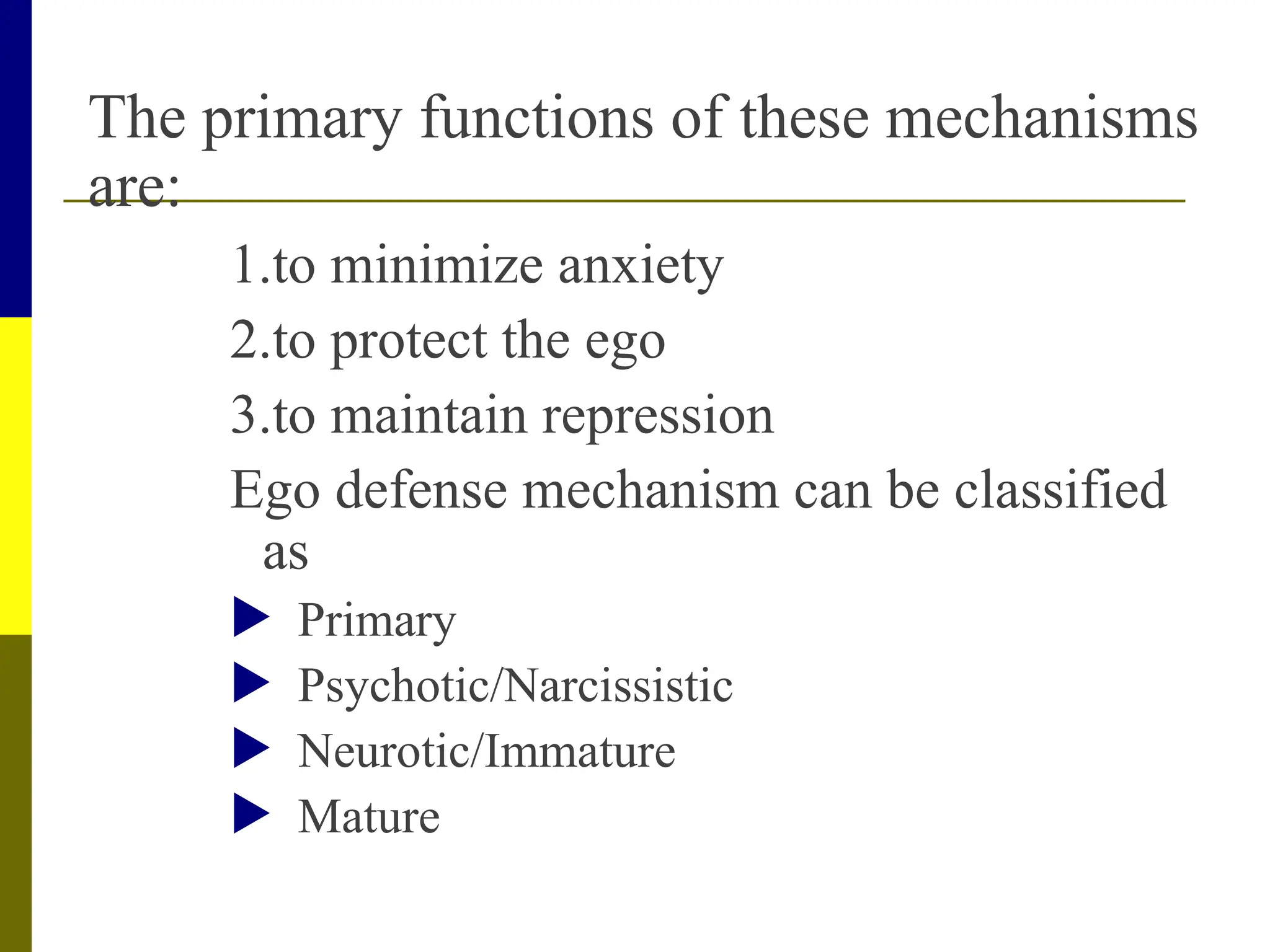 The primary functions of these mechanisms
are:
1.to minimize anxiety
2.to protect the ego
3.to maintain repression
Ego defense mechanism can be classified
as
 Primary
 Psychotic/Narcissistic
 Neurotic/Immature
 Mature
 