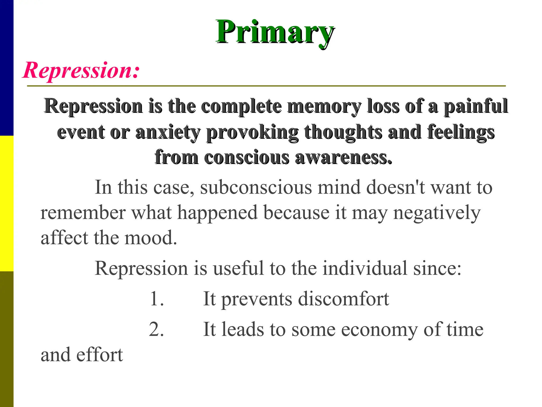 Primary
Primary
Repression:
Repression is the complete memory loss of a painful
Repression is the complete memory loss of a painful
event or anxiety provoking thoughts and feelings
event or anxiety provoking thoughts and feelings
from conscious awareness.
from conscious awareness.
In this case, subconscious mind doesn't want to
remember what happened because it may negatively
affect the mood.
Repression is useful to the individual since:
1. It prevents discomfort
2. It leads to some economy of time
and effort
 